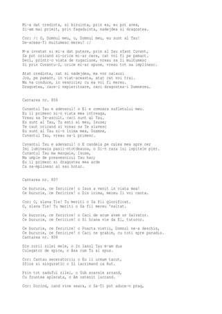Mi-a dat credinta, si biruinta, prin ea, eu pot avea,
Si-am mai primit, prin fagaduinta, nadejdea si dragostea.
Cor: /: O, Domnul meu, o, Domnul meu, eu sunt al Tau!
De-aceea-Ti multumesc mereu! :/
M-a invatat si mi-a dat putere, prin al Sau   sfant Cuvant,
Sa pot oricand si-orice mi-ar cere, cat voi   fi pe pamant.
Deci, printr-o viata de rugaciune, vreau sa   Ii multumesc
Si prin Cuvantu-I, orice mi-ar spune, vreau   tot sa implinesc.
Atat credinta, cat si nadejdea, ma vor calauzi
Jos, pe pamant, in viat-aceasta, atat cat voi trai.
Ma va conduce, in vesnicie; cu ea voi fi mereu.
Dragostea, care-i nepieritoare, caci dragostea-i Dumnezeu.

Cantarea nr. 806
Cuvantul Tau e adevarul! o El e comoara sufletului meu.
Eu il primesc si-n viata mea intreaga,
Vreau sa Te-ascult, caci sunt al Tau.
Eu sunt al Tau, Tu esti al meu, Isuse;
Te caut oricand si vreau sa Te slavesc
Eu sunt al Tau si-n inima mea, Doamne,
Cuvantul Tau, vreau sa-L primesc.
Cuvantul Tau e adevarul! o E candela pe calea mea spre cer
Imi lumineaza pasii-ntotdeauna, o Si-n raza lui ispitele pier.
Cuvantul Tau ma mangaie, Isuse,
Ma umple de preavesnicul Tau har;
Eu il primesc si dragostea mea arde
Ca sa-mplinesc al sau hotar.

Cantarea nr. 807
Ce bucurie, ce fericire! o Isus a venit in viata mea!
Ce bucurie, ce fericire! o Din inima, mereu Ii voi canta.
Cor: O, slava Tie! Tu meriti o Sa fii glorificat.
O, slava Tie! Tu meriti o Sa fii mereu 'naltat.
Ce bucurie, ce fericire! o Caci de acum avem un Salvator.
Ce bucurie, ce fericire! o Si hrana vie da El, tuturor.
Ce bucurie, ce fericire! o Poarta vietii, Domnul ne-a deschis,
Ce bucurie, ce fericire! o Caci ne grabim, cu toti spre paradis.
Cantarea nr. 808
Din zorii zilei mele, o In lanul Tau m-am dus
Culegator de spice, o Asa cum Tu ai spus.
Cor: Cantau seceratorii; o Eu ii urmam tacut,
Sfios si singuratic o Si lacrimand ca Rut.
Prin tot zaduful zilei, o Sub soarele arzand,
Cu fruntea aplecata, o Am ostenit lucrand.
Cor: Dorind, cand vine seara, o Sa-Ti pot aduce-n prag,
 