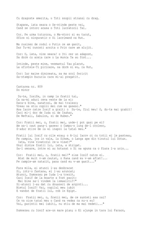 Cu dragoste smerita, o Toti snopii stransi cu drag.
Stapane, iata seara o Se-ntinde peste vai,
Cand se intorc acasa o Toti lucratorii Tai.
Cor. Pe urma tuturora, o Ma-ntorc si eu tacut,
Sfios si singuratic o Si lacrimand ca Rut.
Ma rusinez de rodul o Putin ce am gasit,
Dar Tu-mi cunosti arsita o Prin care am slujit.
Cor: O, iata, vine seara! o Iti cer un adapost,
Sa dorm cu aceia care o La munca Ta au fost...
Intinde, peste mine, vesmantul Tau placut,
La sfintele-Ti picioare, sa dorm si eu, ca Rut,
Cor: Iar maine dimineata, sa ma scol fericit
Sa-ntampin bucuria care mi-ai pregatit.

Cantarea nr. 809
Do minor
 Du-te, Iosife, in camp la fratii tai,
Ca sa-mi aduci ceva veste de la ei:
Daca-s bine, sanatosi, de mai traiesc;
Vreau sa stiu copiii mei cum se gasesc."
Asa Iacov catre Iosif a grait: o Du-te, fiul meu! O, du-te mai grabit!
Caci mi-i dor de Iuda si de Isahar,
De Neftali, Zabulon, si de Ruben."
Cor: Fratii mei, o, fratii mei, unde-i pot gasi pe ei?
Am sa-i caut pana-i gasesc o Campu-n lung de-l ocolesc,
S-aduc stire de la ei inapoi la tatal meu."
Fratii lui Iosif cu oile erau; o A-lui Iacov oi cu totii ei le pasteau,
Pe campie, jos in vale, la Sihem, o Langa ape din tinutul lui Dotan.
 Iata, vine visatorul ce-a visat!"
Unul dintre fratii lui, iata, a strigat.
Sa-l omoare, intre ei au hotarat o Si sa spuna ca o fiara l-a ucis...
Cor: Fratii mei, o, fratii mei!" zise Iosif catre ei.
 Atat de mult v-am cautat, o Pana cand eu v-am aflat!...
Pe campie-am ratacit, pana cand eu v-am gasit..."
Fara mila, ei atunci l-au dezbracat
Si, intr-o fantana, ei l-au aruncat;
Atunci, Dumnezeu pe Iuda l-a trezit,
Caci Iosif de la moarte a fost pazit:
 Mai bine sa-l vindem la ismaeliti?!"
Si-atunci l-au dat cu douazeci de arginti...
Bietul Iosif! Vai, copilul meu iubit
E vandut de fratii lui, rob in Egipt.
Cor: Fratii mei, o, fratii mei, de ce sunteti asa rai?
Ce va zice tatal meu o Cand va vedea ca nu-s eu?
Vai, parintii mei iubiti, nu stiu de ma mai vedeti..."
Dumnezeu cu Iosif are-un mare plan; o El ajunge in tara lui Faraon,
 