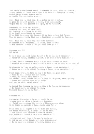 Insa Iacov plange foarte amarat, o Crezand ca Iosif, fiul lui a murit..
Vazand camasa lui Iosif toata rupta o Si muiata si stropita in sange,
Atunci Iacov plange, foarte amarat,
Ca Iosif, fiul sau iubit, a murit.
Cor: Fiul meu, o, fiul meu, de-as putea sa mor si eu!...
Sa plec de pe-acest pamant, o Iosife, l-al tau mormant,
Chipul tau sa-l mai privesc o Si-apoi, sa ma racoresc".
Dumnezeul lui Avram cel minunat
Durerile lui Iacov, El le-a legat;
Mai inainte ca sa intre in mormant,
El cu Iosif se-ntalneste pe pamant.
El cu fiii lui pleaca din Canaan o Si se duce in tara lui Faraon,
Unde se gaseste Iosif, fiul sau, o Sprijinit si ocrotit de Dumnezeu.
Cor: Fiul meu, o, fiul meu, mare este Dumnezeu!
Nu credeam ca mai traiesti... o Iosife, oare tu esti?
Sa mor de-acum linistit o Caci pe Iosif l-am gasit."

Cantarea nr. 810
Sol major
De ce-n asta lume sunt numai dureri? o De ce pace nu-i nicaieri?
/: Trait-am rusine, desfrau si pacat. o De ce pace nu-i nicaieri? :/
In lume, pacatul domneste din plin o Si totul e numai un chin;
/: Hristos este totul! E harul divin! o Prin El vom fi toti ai Sai fii. :/
Ne-ntoarcem la Tine, cu suflet curat, o Isuse, sa ne mantuiesti;
/: Mereu sa privim la chipul Tau drag, o Isuse, sa ne mantuiesti. :/
Dorim deci, Isuse, cu Tine sa fim; o In Tine, noi pace avem,
/: Caci Tu esti Izvorul din care dorim,
In veci, al Tau har sa-l sorbim. :/
Dar astazi, Isuse, suntem fericiti o Caci Tu, de pacat, ne-ai spalat;
/: Urmam azi credinta c-un suflet curat
Caci Tu, de pacat, ne-ai spalat. :/
La tronul Tau, Doamne, cu totii sa fim, o Cu Tine sa ne-nveselim!
/: De harul maret, de chipul Tau drag,
Nicicand despartiti sa nu fim! :/

Cantarea nr. 811
Dimineata, dimineata, o Iarasi ai sosit la noi
In care toti cu iubire o Putem sluji Domnului.
/: Tatal nostru scump, din ceruri, o Binecuvanteaza ziua,
Ca in toate sa implinim o Numai sfanta voia Ta! :/
De-ar veni si azi ispite o Si vor bate iar furtuni,
Din toate primejdiile, o Langa Tin' sa ne aduni!
/: Vor lovi-n zadar atuncea o Sagetile Satanei,
Caci sufletul-i scutit o De platosa credintei :/
Invingatorul nost' Isus o Cu mana Ta condu-ne!
O, fii cu noi in tot locul, o Pe cale indreapta-ne!
/: Da-ne putere sa-nvingem o Pacatul, ispita grea
 
