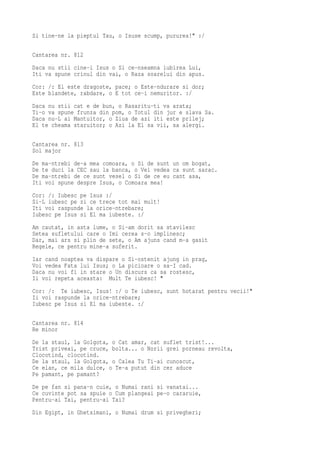 Si tine-ne la pieptul Tau, o Isuse scump, pururea!" :/

Cantarea nr. 812
Daca nu stii cine-i Isus o Si ce-nseamna iubirea Lui,
Iti va spune crinul din vai, o Raza soarelui din apus.
Cor: /: El este dragoste, pace; o Este-ndurare si dor;
Este blandete, rabdare, o E tot ce-i nemuritor. :/
Daca nu stii cat e de bun, o Rasaritu-ti va arata;
Ti-o va spune frunza din pom, o Totul din jur e slava Sa.
Daca nu-L ai Mantuitor, o Ziua de azi iti este prilej;
El te cheama staruitor; o Azi la El sa vii, sa alergi.

Cantarea nr. 813
Sol major
De ma-ntrebi de-a mea comoara, o Si de sunt un om bogat,
De te duci la CEC sau la banca, o Vei vedea ca sunt sarac.
De ma-ntrebi de ce sunt vesel o Si de ce eu cant asa,
Iti voi spune despre Isus, o Comoara mea!
Cor: /: Iubesc pe Isus :/
Si-L iubesc pe zi ce trece tot mai mult!
Iti voi raspunde la orice-ntrebare;
Iubesc pe Isus si El ma iubeste. :/
Am cautat, in asta lume, o Si-am dorit sa stavilesc
Setea sufletului care o Imi cerea s-o implinesc;
Dar, mai ars si plin de sete, o Am ajuns cand m-a gasit
Regele, ce pentru mine-a suferit.
Iar cand noaptea va dispare o Si-ostenit ajung in prag,
Voi vedea Fata lui Isus; o La picioare o sa-I cad.
Daca nu voi fi in stare o Un discurs ca sa rostesc,
Ii voi repeta aceasta: Mult Te iubesc! "
Cor: /: Te iubesc, Isus! :/ o Te iubesc, sunt hotarat pentru vecii!"
Ii voi raspunde la orice-ntrebare;
Iubesc pe Isus si El ma iubeste. :/

Cantarea nr. 814
Re minor
De la staul, la Golgota, o Cat amar, cat suflet trist!...
Trist priveai, pe cruce, bolta... o Norii grei porneau revolta,
Clocotind, clocotind.
De la staul, la Golgota, o Calea Tu Ti-ai cunoscut,
Ce elan, ce mila dulce, o Te-a putut din cer aduce
Pe pamant, pe pamant?
De pe fan si pana-n cuie, o Numai rani si vanatai...
Ce cuvinte pot sa spuie o Cum plangeai pe-o cararuie,
Pentru-ai Tai, pentru-ai Tai?
Din Egipt, in Ghetsimani, o Numai drum si privegheri;
 