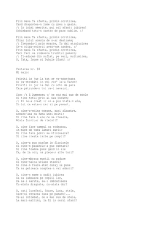 Prin mana Ta sfanta, primim ocrotirea,
Cand dragostea-n lume cu greu o gasim.
/: In inimi smerite, pui sol sfant: iubirea!
Schimband totu-n cantec de pace sublim. :/
Prin mana Ta sfanta, primim ocrotirea,
Chiar lutul acesta de s-ar destrama;
/: Trecandu-l prin moarte, Tu dai stralucirea
Ce-n clipa-nvierii avea-vom candva. :/
Prin mana Ta sfanta, primim ocrotirea,
Caci faci sa rodeasca truditul pamant;
/: Ti-aducem din suflet, pe veci, multumirea,
O, Tata, Isuse si Duhule Sfant! :/

Cantarea nr. 88
Mi major
Priviti in jur la tot ce va-nconjoara
Si va-ntrebati in voi cin' le-a facut?
Priviti in jur la Cel cu ochi de para
Care patrunde-n tot ce-i nevazut.
Cor: /: E Dumnezeu :/ ce sta mai sus de stele
Si tine totul prin al Sau Cuvant;
/: El le-a creat :/ si-a pus viata-n ele,
In tot ce este-n cer si pe pamant.
O, cine-a-ntins oceane, zari albastre,
Senine-asa ca fata unei bolti?
Si cine face-n ele ca sa creasca,
Atata furnicar de vietati?
O,   cine   face campul sa rodeasca,
In   miez   de vara lanuri aurii?
Si   cine   face pomii sa-nfloreasca?
Si   cine   creste iarba pe campii?
O, cine-a pus parfum in floricele
Si cine-n pasarele-a pus cantari?
Si cine toamna pune gand in ele
Ca, de la noi, sa plece-n alte tari?
O,   cine-mbraca muntii cu padure
Si   cine-nalta uriase stanci?
Si   cine-n fiare-atat curaj le pune
Ca   sa petreaca noaptea-n vai adanci?
O, cine-n mame a sadit iubirea
Ca sa iubeasca pe copiii lor,
Ca sa-i sarute, sa-i imbratiseze
Cu-atata dragoste, cu-atata dor?
O, cati luceferi, Soare, Luna, stele,
Care-si revarsa raza pe pamant!...
Te-ai intrebat, ce e mai sus de stele,
La mari-naltimi, la El in cerul sfant?
 