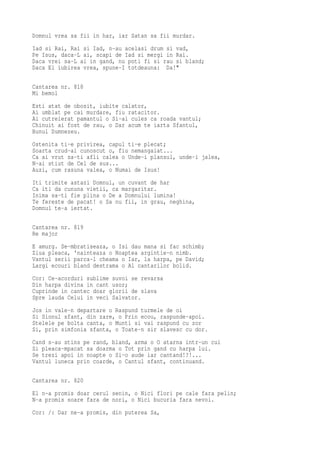 Domnul vrea sa fii in har, iar Satan sa fii murdar.
Iad si Rai, Rai si Iad, n-au acelasi drum si vad,
Pe Isus, daca-L ai, scapi de Iad si mergi in Rai.
Daca vrei sa-L ai in gand, nu poti fi si rau si bland;
Daca El iubirea vrea, spune-I totdeauna: Da!"

Cantarea nr. 818
Mi bemol
Esti atat de obosit, iubite calator,
Ai umblat pe cai murdare, fiu ratacitor.
Ai cutreierat pamantul o Si-ai cules ca roada vantul;
Chinuit ai fost de rau, o Dar acum te iarta Sfantul,
Bunul Dumnezeu.
Ostenita ti-e privirea, capul ti-e plecat;
Soarta crud-ai cunoscut o, fiu nemangaiat...
Ca ai vrut sa-ti afli calea o Unde-i plansul, unde-i jalea,
N-ai stiut de Cel de sus...
Auzi, cum rasuna valea, o Numai de Isus!
Iti trimite astazi Domnul, un cuvant de har
Ca iti da cununa vietii, ca margaritar.
Inima sa-ti fie plina o De a Domnului lumina!
Te fereste de pacat! o Sa nu fii, in grau, neghina,
Domnul te-a iertat.

Cantarea nr. 819
Re major
E amurg. Se-mbratiseaza, o Isi dau mana si fac schimb;
Ziua pleaca, 'nainteaza o Noaptea argintie-n nimb.
Vantul serii parca-l cheama o Iar, la harpa, pe David;
Largi ecouri bland destrama o Al cantarilor bolid.
Cor: Ce-acorduri sublime suvoi se revarsa
Din harpa divina in cant usor;
Cuprinde in cantec doar glorii de slava
Spre lauda Celui in veci Salvator.
Jos in vale-n departare o Raspund turmele de oi
Si Sionul sfant, din zare, o Prin ecou, raspunde-apoi.
Stelele pe bolta canta, o Munti si vai raspund cu zor
Si, prin simfonia sfanta, o Toate-n sir slavesc cu dor.
Cand s-au stins pe rand, bland, arma o O atarna intr-un cui
Si pleaca-mpacat sa doarma o Tot prin gand cu harpa lui.
Se trezi apoi in noapte o Si-o aude iar cantand!?!...
Vantul luneca prin coarde, o Cantul sfant, continuand.

Cantarea nr. 820
El n-a promis doar cerul senin, o Nici flori pe cale fara pelin;
N-a promis soare fara de nori, o Nici bucuria fara nevoi.
Cor: /: Dar ne-a promis, din puterea Sa,
 