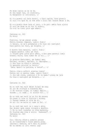 Pe drum lumina ca ne va da.
Al Sau bogat har, in incercari,
Si mangaiere in intristari. :/
El n-a promis cai fara dureri, o Fara ispite, fara poveri;
Si nici n-a spus El ca vom avea o Cruci mai usoare decat a Sa.
El n-a promis drum larg si usor, o Sa poti umbla fara ajutor
Si nici pe drum ca nu vor fi stanci,
Ca n-ai sa treci prin ape adanci.

Cantarea nr. 821
Fa minor
Fratilor, ne-am adunat acuma
Pentru blandul Imparat, iubiti frati!
/: Astazi, ca sa-L preamarim o Pe Isus cel rastignit
Care pentru noi muri, pe Golgota. :/
O durere fara margini, iubiti frati!
L-apasa pacatul lumii pe Isus.
/: Crucea grea intra prin umeri, o Era greu pacatul lumii
Greseli multe, fara numar de la noi... :/
In gradina Ghetsimani, pe Domnul meu,
Farisei, soldati, batrani, Il impingeau...
/: Sta Isus cu ochii-n lacrimi,
In genunchi privind la ceruri:
 Tata, daca-i cu putinta, a ierta"... :/
Pentru cine-a suferit acestea toate?
Pentru noi si pentru lume, iubiti frati!
/: Jos sub cruce, ucenicul o Si cu mama-I plang de jale
Ca Isus e rastignit pe Golgota... :/

Cantarea nr. 822
Eu nu sunt mai mult decat fulgul de nea;
Un joc de cristale e trecerea mea.
/: Se scutura clipa, in timpul deplin...
Surade... si cade... si altele vin... :/
Eu   nu sunt mai mult   ca un fir de parang
Ce   coasa il taie si   furcile-l strang.
/:   Tarana ramane si   uita de el,
Un   alt fir se-nalta   si cade la fel. :/
Eu nu sunt mai mult ca o raza-n abis,
Dar drumul spre soare oricand e deschis.
/: Eu nu sunt luceafar cu chip marmoreu,
Pe fruntea mea insa e scris: Dumnezeu". :/
Cantarea nr. 823
Fa major
Cor: Iubirea sfarm-a armelor putere
Si le transforma-n fiare pentru plug.
Iubirea-i vesnica, ea-n veci nu piere!
Ea va zdrobi al urii vesnic jug!
 