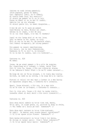 Iubirea va suda intreg pamantul;
Intre popoare, pacea va domni,
Caci imparatul lumii, va fi Domnul,
Al nostru Domn Isus, din vesnicii!
Si atunci pe pamant va fi ca in rai;
Pacea va domni si nu va mai fi razboi.
Sabiile lor se vor sfarama
Si atunci peste tot, va domni dragostea...
O mie de ani va fi pace pe pamant
Cand Mirele va veni, Mirele cel sfant.
Satana va fi legat, o mie de ani;
In al lui Isus regat, n-or mai fi dusmani!
Lupul va sta langa miel si se vor juca;
Leul va manca la fel iarba, ca vita.
Nici un rau nu va mai fi, pe muntele sfant,
Caci Domnul va-mparati, pe intreg pamant!
Din pamant va rasari neprihanirea;
Din ceruri, jos va veni Dumnezeirea.
Dumnezeu va fi cu noi! O, ce minunat!
Si nu va mai fi razboi, caci s-a terminat!...

Cantarea nr. 824
Mi bemol
Isuse, de pe acest pamant o Ce e plin de suspine,
Eu, rugaciunea mi-o indrept, o Isuse, catre Tine.
Cor: O, vino Tu, Isuse, o Din nou ridica-mi starea
Si ma imbraca-n Duhul Sfant o Ca sa-Ti urmez cararea!...
Nu-ncap de cei ce Te-au scuipat, o In viata mea traita;
Sa-nvat, sa rabd ca sa inving, o Sa scap de-a ei ispita.
Furtuni si valuri tot mai mari o Lovesc in a mea barca;
Se napustesc asupra mea, o Credinta mi-o incearca.
Apari, Isuse minunat, o Din nou, in a mea cale
Ca sa Te simt ca la-nceput, o Cantandu-Ti osanale...
Cor: O, vino azi, Isuse o Si stai la carma vietii,
Luceafar sfant si mult dorit o Din zorii tineretii!...

Cantarea nr. 825

Daca doua maini rebele nu te-ar tine rob, mereu,
Te-ai opri, in clipe grele, si, privind cu drag la stele,
/: Vei vedea ca-i scris pe ele: Dumnezeu"! :/
Daca doua mari zavoare nu te-ar tine-ncatusat,
Ai sopti: Ce mester oare scoate pasari cantatoare?"
/: Si ti-ar spune orice floare: Dumnezeu"! :/
Daca marea-nstrainarii nu te-ar tine-n loc mereu,
Ai striga in largul zarii: Cine-i Tatal indurarii?"
/: Si ti-ar spune valul marii: Dumnezeu"! :/
 