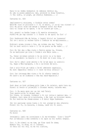 Daca ti-ai vedea vesmantul ce imbraca vechiul eu,
Ai uda cu plans pamantul; dar, primind cu drag Cuvantul,
/: Vei simti, in piept, pe sfantul Dumnezeu... :/
Cantarea nr. 826
Implineste-ti misiunea, o Crudule ostas roman!
Bate-Mi cuie in picioare o /: Si in maini, :/ cu-al tau ciocan! :/
Cor: Nu privi acum cum merge o Sangele suvoi din Mine
Caci el curge sa te spele, o Sa te curete pe tine...
Voi, preoti cu barba lunga o Si mantie stravezie,
Puneti-Mi pe cap cununa! o /: Poate si de spini sa fie! :/
Cor: Dezbracati-Ma de haina, o Lasati biciul sa loveasca!
Tot ce-i scris in vechea Carte o Trebuie sa se-mplineasca...
Ridicati acuma crucea o Sus, pe culmea cea mai 'nalta,
Cei ce sunt acolo-n vale o /: Ca sa poata sa Ma vada!... :/
Cor: Eu Imi dau a Mea viata o Pentru pacea ta, Sioane,
Ca sa mantuiesc pe cine o Crede-n ale Mele rane...
Tu, Cezar ce-aveai putere o Ca sa scrii cu a ta mana
Si sa osandesti la moarte o /: Pe Acel ce n-are vina, :/
Cor: Sa-ti aduci acum aminte o Ce le-am spus la ucenici:
Ca, dupa a Mea-ngropare, o Eu o sa-nviez de-aici.
Cum a sris Pilat pe tabla o Ce-mi umbreste capataiul,
Eu sunt Imparatul vesnic o /: Care va-nvia intaiul! :/
Cor: Iar intreaga Mea viata o Va fi sfanta temelie
Pe care-o sa se zideasca o Cea mai mare-mparatie.!

Cantarea nr. 827
Sunt doar un biet pribeag prin lume o Un calator, spre tara sa.
Dureri si boale si primejdii o Strabat mereu, cararea mea.
Cor: /: Eu merg spre cer sa imi vad Tatal;
Trec peste-orice in drumul meu.
Voi trece, in curand, Iordanul o Si voi intra-n caminul meu. :/
Trudesc, caci grea mi-e-naintarea, o Ma lupt sa biruiesc mereu.
Un foc nestins ma cheam-acasa: o E dorul dupa Dumnezeu.
Imi voi parcurge calea toata o Si voi ajunge-al meu sfarsit;
Primit voi fi, cu bucurie, o Acasa, cand voi fi sosit.

Cantarea nr. 828
Fa minor
Inteleptii lumii ma inconjoara o Si ma-ntreaba: Cine-i Isus?"
Pun la-ndoiala a mea credinta o Si spun ca voi suferi nespus.
Cor: /: De nimeni nu ma tem, pe Tine cand Te chem;
Numele Tau, cu drag, eu il rostesc.
In fata cui voi sta, nu ma voi clatina,
 