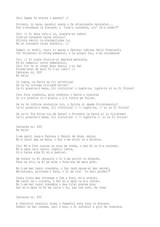 Caci Legea Ta eterna o pazesc! :/
Privesc, in zare, maretul soare o Ce straluceste neincetat...
Pun o-ntrebare la fiecare: o Cine-L cunoaste, cin' le-a creat?"
Cor: /: Si daca intr-o zi, soarele-ar zabovi
Cine-ar cunoaste taina cerului?
Stiinta omului cu-ntelepciunea lui
Nu ar cunoaste taina Soarelui. :/
Campii si munti, rauri si marea o Vestesc iubirea Celui Preainalt;
Tot Universul si-ntreg pamantul, o La glasul Lui, s-au cutremurat
Cor: /: Si toate florile-si deschid petalele,
Pe-al campului covor nemarginit,
Caci tot ce ai creat doar omului i-ai dat
Fiindc-atat de mult Tu l-ai iubit! :/
Cantarea nr. 829
Mi major
In lupta, ca David sa fii ne'nfricat
Sa nu te invinga nicicand Goliat!
Ia-ti prastia-n mana, fii victorios! o Lupta-te, lupta-te si nu fi fricos!
Cor: Prin credinta, prin credinta o David a inaintat
Si c-o prastie si-o piatra o L-a invins pe Goliat.
Sa nu te infrice scuturile lui, o Sulita si spada filisteanului!
Ia-ti prastia-n mana, fii victorios! o /: Lupta-te, :/ si nu fi fricos!
Sa nu-ti fie frica tie de Satan! o Priveste la David si la filistean!
Ia-ti prastia-n mana, fii victorios! o /: Lupta-te :/ si nu fi fricos!

Cantarea nr. 830
Re major
L-am gasit lang-o fantana o Obosit de drum, setos;
Mi-a cerut apa sa beie, o Dar n-am stiut ca e Hristos.
Cor: Mi-a fost rusine sa stau de vorba, o Dar El nu S-a rusinat;
Mi-a spus ca-n ceruri ingerii canta,
Si-o haina alba El mi-a pastrat.
Am vorbit cu El obraznic o Si L-am privit cu dispret,
Fara sa stiu ca El pe mine o Pune-asa de mare pret.
Nu L-am mai vazut vreodata, o Dar cand spuse-al meu secret,
Ma-nchinai, privindu-I fata, o Si am zis: Tu esti profet!"
Toata viata mea intreaga o Cum a fost,   mi-a aratat;
Am vazut ca-i ruinata, o Dar mi-a spus   ca m-a iertat.
Nu L-am mai vazut vreodata o Asa trist   precum era;
Dar mi-a spus ca El ma iarta o Si, asa   cum sunt, ma vrea.

Cantarea nr. 831
E sfarsitul veacului acum; o Pamantul este inca in miscare.
Domnul ne mai cheama, caci e bun, o Si sufletul e plin de indurare.
 