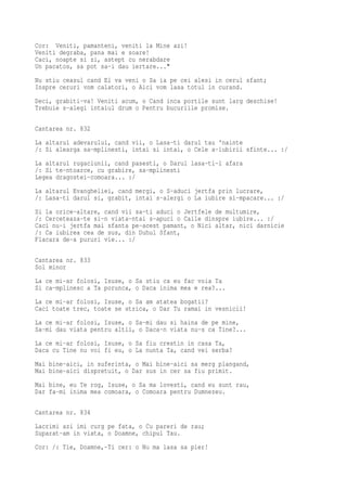 Cor: Veniti, pamanteni, veniti la Mine azi!
Veniti degraba, pana mai e soare!
Caci, noapte si zi, astept cu nerabdare
Un pacatos, sa pot sa-i dau iertare..."
Nu stiu ceasul cand El va veni o Sa ia pe cei alesi in cerul sfant;
Inspre ceruri vom calatori, o Aici vom lasa totul in curand.
Deci, grabiti-va! Veniti acum, o Cand inca portile sunt larg deschise!
Trebuie s-alegi intaiul drum o Pentru bucuriile promise.

Cantarea nr. 832
La altarul adevarului, cand vii, o Lasa-ti darul tau 'nainte
/: Si alearga sa-mplinesti, intai si intai, o Cele a-iubirii sfinte... :/
La altarul rugaciunii, cand pasesti, o Darul lasa-ti-l afara
/: Si te-ntoarce, cu grabire, sa-mplinesti
Legea dragostei-comoara... :/
La altarul Evangheliei, cand mergi, o S-aduci jertfa prin lucrare,
/: Lasa-ti darul si, grabit, intai s-alergi o La iubire si-mpacare... :/
Si la orice-altare, cand vii sa-ti aduci o Jertfele de multumire,
/: Cerceteaza-te si-n viata-ntai s-apuci o Caile dinspre iubire... :/
Caci nu-i jertfa mai sfanta pe-acest pamant, o Nici altar, nici darnicie
/: Ca iubirea cea de sus, din Duhul Sfant,
Flacara de-a pururi vie... :/

Cantarea nr. 833
Sol minor
La ce mi-ar folosi, Isuse, o Sa stiu ca eu fac voia Ta
Si ca-mplinesc a Ta porunca, o Daca inima mea e rea?...
La ce mi-ar folosi, Isuse, o Sa am atatea bogatii?
Caci toate trec, toate se strica, o Dar Tu ramai in vesnicii!
La ce mi-ar folosi, Isuse, o Sa-mi dau si haina de pe mine,
Sa-mi dau viata pentru altii, o Daca-n viata nu-s ca Tine?...
La ce mi-ar folosi, Isuse, o Sa fiu crestin in casa Ta,
Daca cu Tine nu voi fi eu, o La nunta Ta, cand vei serba?

Mai bine-aici, in suferinta, o Mai bine-aici sa merg plangand,
Mai bine-aici dispretuit, o Dar sus in cer sa fiu primit.
Mai bine, eu Te rog, Isuse, o Sa ma lovesti, cand eu sunt rau,
Dar fa-mi inima mea comoara, o Comoara pentru Dumnezeu.

Cantarea nr. 834
Lacrimi azi imi curg pe fata, o Cu pareri de rau;
Suparat-am in viata, o Doamne, chipul Tau.
Cor: /: Tie, Doamne,-Ti cer: o Nu ma lasa sa pier!
 