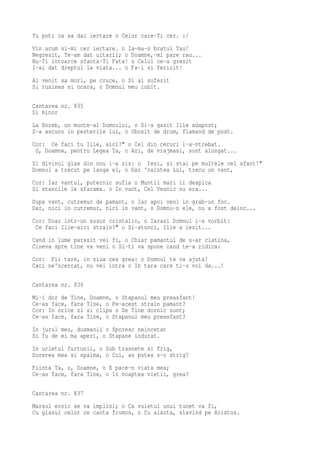 Tu poti ca sa dai iertare o Celor care-Ti cer. :/
Vin acum si-mi cer iertare. o Ia-ma-n bratul Tau!
Negresit, Te-am dat uitarii; o Doamne,-mi pare rau...
Nu-Ti intoarce sfanta-Ti Fata! o Celui ce-a gresit
I-ai dat dreptul la viata... o Fa-l si fericit!
Ai venit sa mori, pe cruce, o Si ai suferit
Si rusinea si ocara, o Domnul meu iubit.

Cantarea nr. 835
Si minor
La Horeb, un munte-al Domnului, o Si-a gasit Ilie adapost;
S-a ascuns in pesterile lui, o Obosit de drum, flamand de post.
Cor: Ce faci tu Ilie, aici?" o Cel din ceruri l-a-ntrebat.
 O, Doamne, pentru Legea Ta, o Azi, de vrajmasi, sunt alungat...
Si divinul glas din nou i-a zis: o Iesi, si stai pe multele cel sfant!"
Domnul a trecut pe langa el, o Dar 'naintea Lui, trecu un vant,
Cor: Iar vantul, puternic sufla o Muntii mari ii despica
Si stancile le sfarama. o In vant, Cel Vesnic nu era...
Dupa vant, cutremur de pamant, o Iar apoi veni in grab-un foc.
Dar, nici in cutremur, nici in vant, o Domnu-n ele, nu a fost deloc...
Cor: Doar intr-un susur cristalin, o Iarasi Domnul i-a vorbit:
 Ce faci Ilie-aici strain?" o Si-atunci, Ilie a iesit...
Cand in lume parasit vei fi, o Chiar pamantul de s-ar clatina,
Cineva spre tine va veni o Si-ti va spune cand te-a ridica:
Cor: Fii tare, in ziua cea grea: o Domnul te va ajuta!
Caci ne'ncercat, nu vei intra o In tara care ti-o voi da...!

Cantarea nr. 836
Mi-i dor de Tine, Doamne, o Stapanul meu preasfant!
Ce-as face, fara Tine, o Pe-acest strain pamant?
Cor: In orice zi si clipa o De Tine dornic sunt;
Ce-as face, fara Tine, o Stapanul meu preasfant?
In jurul meu, dusmanii o Sporesc neincetat
Si Tu de ei ma aperi, o Stapane indurat.
In urletul furtunii, o Sub trasnete si frig,
Durerea mea si spaima, o Cui, as putea s-o strig?
Fiinta Ta, o, Doamne, o E pace-n viata mea;
Ce-as face, fara Tine, o In noaptea vietii, grea?

Cantarea nr. 837
Marsul eroic se va implini; o Ca vuietul unui tunet va fi,
Cu glasul celor ce canta frumos, o Cu alauta, slavind pe Hristos.
 