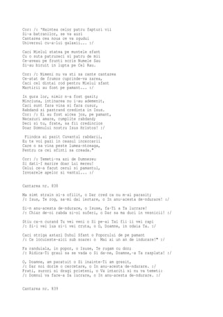 Cor: /: 'Naintea celor patru fapturi vii
Si-a batranilor, se va auzi
Cantarea cea noua ce va zgudui
Universul cu-a-lui galaxii... :/
Caci Mielul statea pe muntele sfant
Cu o suta patruzeci si patru de mii
Ce-aveau pe frunti scris Numele Sau
Si-au biruit in lupta pe Cel Rau.
Cor: /: Nimeni nu va sti sa cante cantarea
Ce-atat de frumos cuprinde-va zarea,
Caci cel dintai rod pentru Mielul sfant
Martirii au fost pe pamant... :/
In gura lor, nimic n-a fost gasit;
Minciuna, intinarea nu i-au ademenit,
Caci sunt fara vina si fara cusur,
Rabdand si pastrand credinta in Isus.
Cor: /: Ei au fost aicea jos, pe pamant,
Necazuri amare, cumplite rabdand;
Deci si tu, frate, sa fii credincios
Doar Domnului nostru Isus Hristos! :/
 Fiindca ai pazit Cuvantul rabdarii,
Eu te voi pazi in ceasul incercarii
Care o sa vina peste lumea-ntreaga,
Pentru ca cei sfinti sa creada."
Cor: /: Temeti-va azi de Dumnezeu
Si dati-I marire doar Lui mereu!
Celui ce-a facut cerul si pamantul,
Izvoarele apelor si vantul... :/

Cantarea nr. 838
Ma simt strain si-s ofilit, o Dar cred ca nu m-ai parasit;
/: Isus, Te rog, sa-mi dai iertare, o In anu-acesta de-ndurare! :/
Si-n anu-acesta de-ndurare, o Isuse, fa-Ti a Ta lucrare!
/: Chiar de-oi rabda si-oi suferi, o Dar sa ma duci in vesnicii! :/
Stiu ca-n curand Tu vei veni o Si pe-ai Tai fii ii vei rapi
/: Si-i vei lua si-i vei cruta, o O, Doamne, in odaia Ta. :/
Caci striga astazi Duhul Sfant o Poporului de pe pamant
/: Ce locuieste-aici sub soare: o Mai ai un an de indurare!" :/
Fa randuiala, in popor, o Isuse, Te rugam cu dor;
/: Ridica-Ti graul sa se vada o Si da-ne, Doamne,-a Ta rasplata! :/
O, Doamne, am pacatuit o Si inainte-Ti am gresit,
/: Dar noi dorim o cercetare, o In anu-acesta de-ndurare. :/
Frati, surori si dragi prieteni, o Va intariti si nu va temeti:
/: Domnul va face-a Sa lucrare, o In anu-acesta de-ndurare. :/

Cantarea nr. 839
 