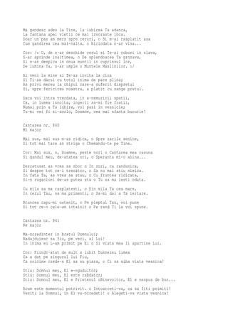 Ma gandesc ades la Tine, la iubirea Ta adanca,
La fantana apei vietii ce mai izvoraste inca.
Doar un pas am mers spre ceruri, o Si m-ai rasplatit asa
Cum gandirea cea mai-nalta, o Niciodata n-ar visa...
Cor: /: O, de s-ar deschide cerul si Te-ai cobori in slava,
S-ar aprinde inaltimea, o De splendoarea Ta grozava,
Si s-ar despica in doua muntii in cuprinsul lor,
De lumina Ta, s-ar umple o Muntele Maslinilor. :/
Ai veni la mine si Te-as invita la cina
Si Ti-as darui cu totul inima de pace plina;
As privi mereu la chipul care-a suferit dispretul
Si, spre fericirea noastra, a platit cu sange pretul.
Daca voi intra vreodata, in a-nemuririi spatii,
Ca, in lumea innoita, ingerii sa-mi fie fratii,
Numai prin a Ta iubire, voi pasi in vesnicie;
Tu-mi vei fi si-acolo, Doamne, cea mai sfanta bucurie!


Cantarea nr. 840
Mi major
Mai sus, mai sus m-as ridica, o Spre zarile senine,
Si tot mai tare as striga o Chemandu-te pe Tine.
Cor: Mai sus, o, Doamne, peste nori o Cantarea mea rasuna
Si gandul meu, de-atatea ori, o Speranta mi-o alina...
Descatusat as vrea sa zbor o In zori, ca randunica,
Si despre tot ce-i trecator, o Sa nu mai stiu nimica.
In fata Ta, as vrea sa stau, o Cu fruntea ridicata,
Si-n rugaciuni de-as putea sta o Tu sa ma ierti odata.
Cu mila sa ma rasplatesti, o Din mila Ta cea mare,
In cerul Tau, sa ma primesti, o Sa-mi dai a Ta iertare.
Atuncea capu-mi ostenit, o Pe pieptul Tau, voi pune
Si tot ce-n cale-am intalnit o Pe rand Ti le voi spune.

Cantarea nr. 841
Re major
Ma-ncredintez in bratul Domnului;
Nadajduiesc sa fiu, pe veci, al Lui!
In inima eu L-am primit pe El o Si viata mea Ii apartine Lui.
Cor: Fiindc-atat de mult a iubit Dumnezeu lumea
Ca a dat pe singurul lui Fiu,
Ca oricine crede-n El sa nu piara, o Ci sa aiba viata vesnica!
Stiu: Domnul meu, El e-ngaduitor;
Stiu: Domnul meu, El este rabdator;
Stiu: Domnul meu, El e Prietenul oBinevoitor, El e nespus de bun...
Acum este momentul potrivit. o Intoarceti-va, ca sa fiti primiti!
Veniti la Domnul, in El va-ncredeti! o Alegeti-va viata vesnica!
 