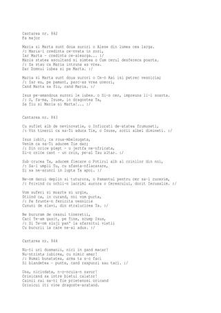 Cantarea nr. 842
Fa major
Maria si Marta sunt doua surori o Alese din lumea cea larga.
/: Maria-i credinta ce-nvata in zori,
Iar Marta - credinta ce-alearga... :/
Maria statea ascultand si simtea o Cum cerul desfereca poarta.
/: Sa stau ca Maria intruna as vrea.
Dar Domnul iubea si pe Marta. :/
Maria si Marta sunt doua surori o Ce-n Rai isi petrec vesnicia;
/: Iar eu, pe pamant, parc-as vrea uneori,
Cand Marta sa fiu, cand Maria. :/
Isus pe-amandoua surori le iubea. o Si-n cer, impreuna li-i soarta.
/: O, fa-ma, Isuse, in dragostea Ta,
Sa fiu si Maria si Marta!... :/

Cantarea nr. 843
Cu suflet alb de nevinovatie, o Infiorati de-atatea frumuseti,
/: Vin tinerii ca sa-Ti aduca Tie, o Isuse, zorii albei dimineti. :/
Isus iubit, ca roua-mbelsugata,
Venim ca sa-Ti aducem Tie dar;
/: Din orice piept - o jertfa ne-nfricata,
Si-n orice cant - un crin, pe-al Tau altar. :/
Sub crucea Ta, aducem fiecare o Potirul alb al crinilor din noi,
/: Sa-l umpli Tu, cu sfanta-nflacarare,
Si sa ne-arunci in lupta Ta apoi. :/
Ne-om darui deplin si tuturora, o Pamantul pentru cer sa-l cucerim,
/: Privind cu ochii-n lacrimi aurora o Cerescului, dorit Ierusalim. :/
Vom suferi si moarte si urgie,
Stiind ca, in curand, noi vom purta,
/: Pe frunte-n fericita vesnicie
Cununi de slavi, din stralucirea Ta. :/
Ne bucuram de ceasul tineretii,
Caci Te-am gasit, pe Tine, scump Isus,
/: Si Te-om sluji pan' la sfarsitul vietii
Cu bucurii la care ne-ai adus. :/

Cantarea nr. 844
Nu-ti uri dusmanii, nici in gand macar!
Nu-ntrista iubirea, cu nimic amar!
/: Numai bunatatea, arma ta s-o faci
Si blandetea - punte, cand raspunzi sau taci. :/
Usa, niciodata, n-o-ncuia-n zavor!
Orisicand sa intre bietul calator!
Cainii rai sa-ti fie prietenosi oricand
Orisicui iti vine dragoste-aratand.
 