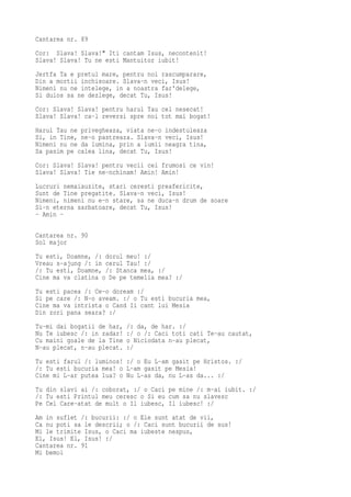 Cantarea nr. 89
Cor: Slava! Slava!" Iti cantam Isus, necontenit!
Slava! Slava! Tu ne esti Mantuitor iubit!
Jertfa Ta e pretul mare, pentru noi rascumparare,
Din a mortii inchisoare. Slava-n veci, Isus!
Nimeni nu ne intelege, in a noastra far'delege,
Si duios sa ne dezlege, decat Tu, Isus!
Cor: Slava! Slava! pentru harul Tau cel nesecat!
Slava! Slava! ca-l reversi spre noi tot mai bogat!
Harul Tau ne privegheaza, viata ne-o indestuleaza
Si, in Tine, ne-o pastreaza. Slava-n veci, Isus!
Nimeni nu ne da lumina, prin a lumii neagra tina,
Sa pasim pe calea lina, decat Tu, Isus!
Cor: Slava! Slava! pentru vecii cei frumosi ce vin!
Slava! Slava! Tie ne-nchinam! Amin! Amin!
Lucruri nemaiauzite, stari ceresti preafericite,
Sunt de Tine pregatite. Slava-n veci, Isus!
Nimeni, nimeni nu e-n stare, sa ne duca-n drum de soare
Si-n eterna sarbatoare, decat Tu, Isus!
- Amin -

Cantarea nr. 90
Sol major
Tu esti, Doamne, /: dorul meu! :/
Vreau s-ajung /: in cerul Tau! :/
/: Tu esti, Doamne, /: Stanca mea, :/
Cine ma va clatina o De pe temelia mea? :/
Tu esti pacea /: Ce-o doream :/
Si pe care /: N-o aveam. :/ o Tu esti bucuria mea,
Cine ma va intrista o Cand Ii cant lui Mesia
Din zori pana seara? :/
Tu-mi dai bogatii de har,   /: da, de har. :/
Nu Te iubesc /: in zadar!   :/ o /: Caci toti cati Te-au cautat,
Cu maini goale de la Tine   o Niciodata n-au plecat,
N-au plecat, n-au plecat.   :/
Tu esti farul /: luminos! :/ o Eu L-am gasit pe Hristos. :/
/: Tu esti bucuria mea! o L-am gasit pe Mesia!
Cine mi L-ar putea lua? o Nu L-as da, nu L-as da... :/
Tu din slavi ai /: coborat, :/ o Caci pe mine /: m-ai iubit. :/
/: Tu esti Printul meu ceresc o Si eu cum sa nu slavesc
Pe Cel Care-atat de mult o Il iubesc, Il iubesc! :/
Am in suflet /: bucurii: :/ o Ele sunt atat de vii,
Ca nu poti sa le descrii; o /: Caci sunt bucurii de sus!
Mi le trimite Isus, o Caci ma iubeste nespus,
El, Isus! El, Isus! :/
Cantarea nr. 91
Mi bemol
 
