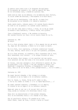 Si pentru care toata ziua o Cu dragoste Se-ngrijeste
El ne pazeste de raceala o Si, cand ne sperie Cel Rau,
El ne invioreaza iara, o Dandu-ne ajutorul Sau.
Cand vine-un vant sa ne doboare o Si ne-ameninta mari furtuni,
In orice vreme de-ncercare, o Ne-acopera cu-a-Sale maini.
Nu lasa ca sa vestejeasca, o Ne uda El, cu mana Lui;
Ne da putere ca sa crestem o Si lumina a soarelui.
Cand, peste munti, coboara seara o Si suntem foarte obositi
El vine si ne ia povara o Si suntem iarasi odihniti.
Si-n cea din urma sear-a vietii, o Vine, ne ia de pe rasad
Si-acasa-n raza diminetii, o Pentru vecie, ne-a planta.
Isus e Gradinarul nostru, o Ne conduce cu bucurii;
Noi suntem florile lui Isus o Si-al nostru Soare El va fi.

Cantarea nr. 848
Re major
Nu ti-a fost prieten duhul lumii: o Te-a amanat de azi pe maini
Si, dupa ani de inselare, o Nimic nu ti-a lasat in maini.
Nu ti-a fost, nici copilaria, o Prieten credincios! Curand
S-a dus, senina, catre altii o Si gol te-a parasit, plangand.
Nu ti-a fost prieten, cu credinta o Nici tineretea cum ai vrut,
Nici sanatatea, nici norocul - o Un singur Prieten ai avut.
Dar pe Acela, Unul singur, o L-ai ascultat cel mai putin,
L-ai ascultat cel mai din urma o Si L-ai primit ca pe-un strain.
Si totusi, inca mai asteapta o Ca-n sfintele-ti pareri de rau,
Sa pretuiesti a Lui iubire, o Cat mai asteapta-n pragul tau.
Deschide-I singurului Prieten, o Plangandu-ti vina cu amar,
Caci, daca si El se va duce, o Poti plange-atunci... va fi-n zadar...

Cantarea nr. 849
Nu numai dorind izbanda, o Vei ajunge s-o atingi,
Ci luptand in ea cu fapta o Si cu sufletul crestin.
Cor: O, Isuse, o, Isuse, fa-ma sa-Ti urmez cu dor,
/: Sa nu fiu numai cu vorba :/ o Ci cu fapta-mplinitor... :/
Nu numai cantand credinta, o Dovedesti c-o ai deplin,
Ci traind in ea cu fapta o Si cu sufletul crestin.
Nume pot avea si cei rai o Si se pot fali ca-l au,
Insa, pilda si trairea o Si sfintirea vietii n-au.
Daca stii ca neascultarea o E din primul nesupus,
Stii ca ea blestemul mortii o Si osanda ti-au adus.
Dar al ascultarii sfinte o Ce osanda mi-ai luat,
Duhul Sfant, lasat de Tine, o Fa-mi-l dulce si curat!
 