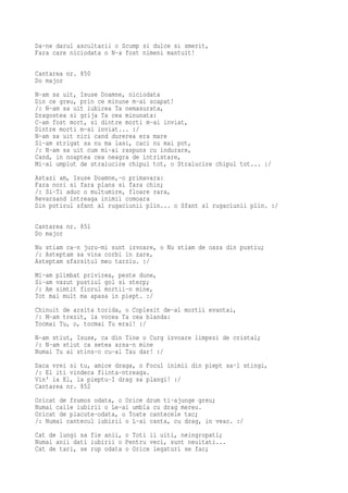 Da-ne darul ascultarii o Scump si dulce si smerit,
Fara care niciodata o N-a fost nimeni mantuit!

Cantarea nr. 850
Do major
N-am sa uit, Isuse Doamne, niciodata
Din ce greu, prin ce minune m-ai scapat!
/: N-am sa uit iubirea Ta nemasurata,
Dragostea si grija Ta cea minunata:
C-am fost mort, si dintre morti m-ai inviat,
Dintre morti m-ai inviat... :/
N-am sa uit nici cand durerea era mare
Si-am strigat sa nu ma lasi, caci nu mai pot,
/: N-am sa uit cum mi-ai raspuns cu indurare,
Cand, in noaptea cea neagra de intristare,
Mi-ai umplut de stralucire chipul tot, o Stralucire chipul tot... :/
Astazi am, Isuse Doamne,-o primavara:
Fara nori si fara plans si fara chin;
/: Si-Ti aduc o multumire, floare rara,
Revarsand intreaga inimii comoara
Din potirul sfant al rugaciunii plin... o Sfant al rugaciunii plin. :/

Cantarea nr. 851
Do major
Nu stiam ca-n juru-mi sunt izvoare, o Nu stiam de oaza din pustiu;
/: Asteptam sa vina corbi in zare,
Asteptam sfarsitul meu tarziu. :/
Mi-am plimbat privirea, peste dune,
Si-am vazut pustiul gol si sterp;
/: Am simtit fiorul mortii-n mine,
Tot mai mult ma apasa in piept. :/
Chinuit de arsita torida, o Coplesit de-al mortii evantai,
/: M-am trezit, la vocea Ta cea blanda:
Tocmai Tu, o, tocmai Tu erai! :/
N-am stiut, Isuse, ca din Tine o Curg izvoare limpezi de cristal;
/: N-am stiut ca setea arsa-n mine
Numai Tu ai stins-o cu-al Tau dar! :/
Daca vrei si tu, amice draga, o Focul inimii din piept sa-l stingi,
/: El iti vindeca fiinta-ntreaga.
Vin' la El, la pieptu-I drag sa plangi! :/
Cantarea nr. 852
Oricat de frumos odata, o Orice drum ti-ajunge greu;
Numai caile iubirii o Le-ai umbla cu drag mereu.
Oricat de placute-odata, o Toate cantecele tac;
/: Numai cantecul iubirii o L-ai canta, cu drag, in veac. :/
Cat de lungi sa fie anii, o Toti ii uiti, neingropati;
Numai anii dati iubirii o Pentru veci, sunt neuitati...
Cat de tari, se rup odata o Orice legaturi se fac;
 