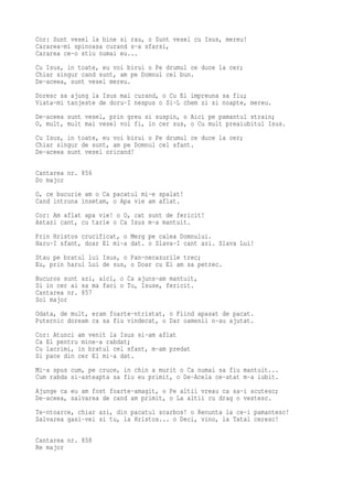 Cor: Sunt vesel la bine si rau, o Sunt vesel cu Isus, mereu!
Cararea-mi spinoasa curand s-a sfarsi,
Cararea ce-o stiu numai eu...
Cu Isus, in toate, eu voi birui o Pe drumul ce duce la cer;
Chiar singur cand sunt, am pe Domnul cel bun.
De-aceea, sunt vesel mereu.
Doresc sa ajung la Isus mai curand, o Cu El impreuna sa fiu;
Viata-mi tanjeste de doru-I nespus o Si-L chem zi si noapte, mereu.
De-aceea sunt vesel, prin greu si suspin, o Aici pe pamantul strain;
O, mult, mult mai vesel voi fi, in cer sus, o Cu mult preaiubitul Isus.
Cu Isus, in toate, eu voi birui o Pe drumul ce duce la cer;
Chiar singur de sunt, am pe Domnul cel sfant.
De-aceea sunt vesel oricand!

Cantarea nr. 856
Do major
O, ce bucurie am o Ca pacatul mi-e spalat!
Cand intruna insetam, o Apa vie am aflat.
Cor: Am aflat apa vie! o O, cat sunt de fericit!
Astazi cant, cu tarie o Ca Isus m-a mantuit.
Prin Hristos crucificat, o Merg pe calea Domnului.
Haru-I sfant, doar El mi-a dat. o Slava-I cant azi. Slava Lui!
Stau pe bratul lui Isus, o Pan-necazurile trec;
Eu, prin harul Lui de sus, o Doar cu El am sa petrec.
Bucuros sunt azi, aici, o Ca ajuns-am mantuit,
Si in cer ai sa ma faci o Tu, Isuse, fericit.
Cantarea nr. 857
Sol major
Odata, de mult, eram foarte-ntristat, o Fiind apasat de pacat.
Puternic doream ca sa fiu vindecat, o Dar oamenii n-au ajutat.
Cor: Atunci am venit la Isus si-am aflat
Ca El pentru mine-a rabdat;
Cu lacrimi, in bratul cel sfant, m-am predat
Si pace din cer El mi-a dat.
Mi-a spus cum, pe cruce, in chin a murit o Ca numai sa fiu mantuit...
Cum rabda si-asteapta sa fiu eu primit, o De-Acela ce-atat m-a iubit.
Ajunge ca eu am fost foarte-amagit, o Pe altii vreau ca sa-i scutesc;
De-aceea, salvarea de cand am primit, o La altii cu drag o vestesc.
Te-ntoarce, chiar azi, din pacatul scarbos! o Renunta la ce-i pamantesc!
Salvarea gasi-vei si tu, la Hristos... o Deci, vino, la Tatal ceresc!

Cantarea nr. 858
Re major
 