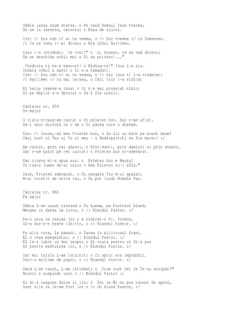 Odata langa drum statea. o Pe cand Domnul Isus trecea,
Un om in zdrente, cersetor o Fara de ajutor.
Cor: /: Era orb :/ si nu vedea, o /: Dar credea :/ in Dumnezeu.
/: Ca sa vada :/ el dorea; o Era orbul Bartimeu.
Isus l-a intrebat: Ce vrei?" o O, Doamne, ca sa vad doresc;
Sa se deschida ochii mei o Si sa privesc!..."
 Credinta ta te-a mantuit! o Ridica-te!" Isus i-a zis.
Indata orbul a sarit o Si s-a tamaduit.
Cor: /: Era orb :/ si nu vedea, o /: Dar Isus :/ l-a vindecat:
/: Bartimeu :/ nu mai cersea, o Caci Isus l-a ridicat
El haina repede-a lasat o Si n-a mai pregetat nimic;
Si pe deplin s-a devotat o Sa-I fie ucenic.

Cantarea nr. 859
Do major
O viata-ntreag-am cautat o Un prieten bun, dar n-am aflat,
Sa-i spun dorinta ce o am o Si pacea care o doream.
Cor: /: Isuse,-al meu Prieten bun, o Sa fii cu mine pe-acest drum!
Caci sunt al Tau si Tu al meu - o Nedespartiti sa fim mereu! :/
Am cautat, prin vai adanci, o Prin munti, prin dealuri si prin stanci,
Dar n-am gasit pe cel cautat: o Prieten bun si-adevarat.
Dar cineva mi-a spus asa: o Prieten bun e Mesia!
In toata lumea de-ai cauta o Asa Prieten nu-i afla."
Isus, Prieten adevarat, o Cu sangele Tau m-ai spalat;
M-ai curatit de orice rau, o Sa pot lauda Numele Tau.

Cantarea nr. 860
Fa major
Odata L-am vazut trecand o Cu turma, pe Pastorul bland,
Mergea cu dansa la izvor, o /: Blandul Pastor. :/
Pe-o oaie ce cazuse jos o A ridicat-o El, frumos,
Si-a dus-o-n brate iubitor, o /: Blandul Pastor. :/
Pe   alta care, la pamant, o Zacea cu piciorusul frant,
El   o lega mangaietor, o /: Blandul Pastor. :/
El   le-a iubit cu dor nespus o Si viata pentru oi Si-a pus
Si   pentru mantuirea lor, o /: Blandul Pastor. :/
Iar mai tarziu L-am intalnit: o Cu spini era impodobit,
Intr-o multime de popor, o /: Blandul Pastor. :/
Cand L-am vazut, L-am intrebat: o Cine sunt cei ce Te-au scuipat?"
Atunci a suspinat usor o /: Blandul Pastor :/
Si mi-a raspuns duios si lin: o Cei ce Mi-au pus cununi de spini,
Sunt oile ce le-am fost lor o /: Un bland Pastor, :/
 