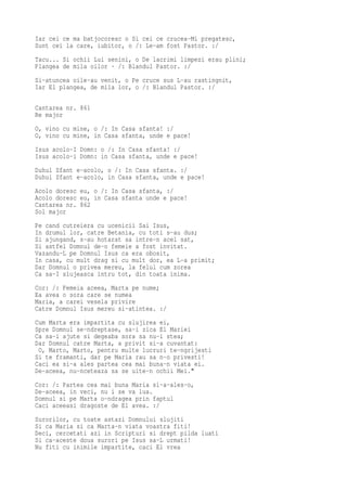 Iar cei ce ma batjocoresc o Si cei ce crucea-Mi pregatesc,
Sunt cei la care, iubitor, o /: Le-am fost Pastor. :/
Tacu... Si ochii Lui senini, o De lacrimi limpezi erau plini;
Plangea de mila oilor · /: Blandul Pastor. :/
Si-atuncea oile-au venit, o Pe cruce sus L-au rastingnit,
Iar El plangea, de mila lor, o /: Blandul Pastor. :/

Cantarea nr. 861
Re major
O, vino cu mine, o /: In Casa sfanta! :/
O, vino cu mine, in Casa sfanta, unde e pace!
Isus acolo-I Domn: o /: In Casa sfanta! :/
Isus acolo-i Domn: in Casa sfanta, unde e pace!
Duhul Sfant e-acolo, o /: In Casa sfanta. :/
Duhul Sfant e-acolo, in Casa sfanta, unde e pace!
Acolo doresc eu, o /: In Casa sfanta, :/
Acolo doresc eu, in Casa sfanta unde e pace!
Cantarea nr. 862
Sol major
Pe cand cutreiera cu ucenicii Sai Isus,
In drumul lor, catre Betania, cu toti s-au dus;
Si ajungand, s-au hotarat sa intre-n acel sat,
Si astfel Domnul de-o femeie a fost invitat.
Vazandu-L pe Domnul Isus ca era obosit,
In casa, cu mult drag si cu mult dor, ea L-a primit;
Dar Domnul o privea mereu, la felul cum zorea
Ca sa-I slujeasca intru tot, din toata inima.
Cor: /: Femeia aceea, Marta pe nume;
Ea avea o sora care se numea
Maria, a carei vesela privire
Catre Domnul Isus mereu si-atintea. :/
Cum Marta era impartita cu slujirea ei,
Spre Domnul se-ndreptase, sa-i zica El Mariei
Ca sa-i ajute si degeaba sora sa nu-i stea;
Dar Domnul catre Marta, a privit si-a cuvantat:
 O, Marto, Marto, pentru multe lucruri te-ngrijesti
Si te framanti, dar pe Maria rau sa n-o privesti!
Caci ea si-a ales partea cea mai buna-n viata ei.
De-aceea, nu-nceteaza sa se uite-n ochii Mei."
Cor: /: Partea cea mai buna Maria si-a-ales-o,
De-aceea, in veci, nu i se va lua.
Domnul si pe Marta o-ndragea prin faptul
Caci aceeasi dragoste de El avea. :/
Surorilor, cu toate astazi Domnului slujiti
Si ca Maria si ca Marta-n viata voastra fiti!
Deci, cercetati azi in Scripturi si drept pilda luati
Si ca-aceste doua surori pe Isus sa-L urmati!
Nu fiti cu inimile impartite, caci El vrea
 