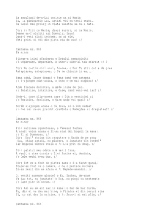 Sa ascultati de-a-Lui cuvinte ca si Maria
Si, la picioarele Lui, astazi voi cu totii stati,
Ca Celui Rau prilej in viata voastra sa nu-i dati.
Cor: /: Fiti ca Marta, dragi surori, si ca Maria,
Demne sa-I slujiti azi Domnului Isus!
Daca-I veti sluji intocmai ca si ele,
Veti primi si voi din plata cea de sus! :/

Cantarea nr. 863
Fa minor
Plange-n inimi sfasierea o Dorului nemarginit:
/: Departare, departare, o Unde-i oare-al tau sfarsit :/ ?
Cor: Nu cartim nici unul, Doamne, o Dar Tu stii cat e de grea
Asteptarea, asteptarea, o Sa ne chinuim in ea...
Pana cand, Isuse draga? o Pana cand vom astepta
/: S-ajungem odat-acasa, o Unde n-om mai suspina? :/
Arde flacara dorintei, o Arde inima de jar.
/: Intalnire, intalnire, o Oare, cand veni-vei iar? :/
Unde-i, oare clip-aceea care o Din a vesniciei zi
/: Fericire, fericire, o Oare unde voi gasi? :/
Dorim s-ajungem acasa o Cu Isus, si-L vom vedea!
/: Dar cei ce-au pierdut credinta o Nadejdea si dragostea?! :/

Cantarea nr. 864
Re minor
Prin multimea zgomotoasa, o Vamesul Zacheu
A sosit voios acasa o Si-au stat doi bogati la masa:
/: El si Dumnezeu. :/
Cor: Dau!" striga din rasputere o Gazda de pe prag
 Dau, chiar astazi, cu placere, o Jumatate din avere!"
Iar Bogatul dintre stele o /: L-a pvit cu drag. :/
Si-n palatul meu odata o A venit Isus,
A venit o stea curata o Si-n lumina ei, deodata,
/: Cele vechi s-au dus. :/
Cor: Tot ce-a fost de piatra rara o S-a facut gunoi;
Toate-au fost ca o camara, o Ca o pestera murdara
Si-au iesit din ea afara o /: Repede-amandoi. :/
O, veniti sarmane gloate! o Eu, Zacheu, de-acum
Va dau tot, nu jumatate! o Dar, nu pungi cu nestemate
/: Care pier in scrum. :/
Cor: Azi eu am alt sac in mine: o Sac de har divin.
Eu, din el va dau mai bine, o Fiindca el din ceruri vine
Si, cu cat dau la oricine, o /: Sacu-i si mai plin. :/

Cantarea nr. 865
 