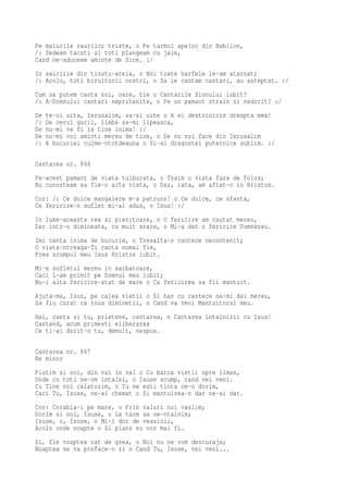 Pe malurile raurilor triste, o Pe tarmul apelor din Babilon,
/: Sedeam tacuti si toti plangeam cu jale,
Cand ne-aduceam aminte de Sion. :/
In salciile din tinutu-acela, o Noi toate harfele le-am atarnat;
/: Acolo, toti biruitorii nostri, o Sa le cantam cantari, au asteptat. :/
Cum sa putem canta noi, oare, tie o Cantarile Sionului iubit?
/: A-Domnului cantari neprihanite, o Pe un pamant strain si nedorit? :/
De   te-oi uita, Ierusalim, sa-si uite o A ei destoinicie dreapta mea!
/:   De cerul gurii, limba sa-mi lipeasca,
De   nu-mi va fi la tine inima! :/
De   nu-mi voi aminti mereu de tine, o De nu voi face din Ierusalim
/:   A bucuriei culme-ntotdeauna o Si-al dragostei puternice sublim. :/

Cantarea nr. 866
Pe-acest pamant de viata tulburata, o Traim o viata fara de folos;
Nu cunosteam sa fie-o alta viata, o Dar, iata, am aflat-o in Hristos.
Cor: /: Ce dulce mangaiere m-a patruns! o Ce dulce, ce sfanta,
Ce fericire-n suflet mi-ai adus, o Isus! :/
In lume-aceasta rea si pieritoare, o O fericire am cautat mereu,
Dar intr-o dimineata, cu mult soare, o Mi-a dat o fericire Dumnezeu.
Imi canta inima de bucurie, o Tresalta-n cantece necontenit;
O viata-ntreaga-Ti canta numai Tie,
Prea scumpul meu Isus Hristos iubit.
Mi-e sufletul mereu in sarbatoare,
Caci L-am primit pe Domnul meu iubit;
Nu-i alta fericire-atat de mare o Ca fericirea sa fii mantuit.
Ajuta-ma, Isus, pe calea vietii o Si har cu cantece sa-mi dai mereu,
Sa fiu curat ca roua diminetii, o Cand va veni Mantuitorul meu.
Hai, canta si tu, prietene, cantarea, o Cantarea intalnirii cu Isus!
Cantand, acum primesti eliberarea
Ce ti-ai dorit-o tu, demult, nespus.

Cantarea nr. 867
Re minor
Plutim si noi, din val in val o Cu barca vietii spre liman,
Unde cu toti ne-om intalni, o Isuse scump, cand vei veni.
Cu Tine noi calatorim, o Tu ne esti tinta ce-o dorim,
Caci Tu, Isuse, ne-ai chemat o Si mantuirea-n dar ne-ai dat.
Cor: Corabia-i pe mare, o Prin valuri noi vaslim;
Dorim si noi, Isuse, o La tarm sa ne-ntalnim;
Isuse, o, Isuse, o Mi-i dor de vesnicii,
Acolo unde noapte o Si plans nu vor mai fi.
Si, fie noaptea cat de grea, o Noi nu ne vom descuraja;
Noaptea se va preface-n zi o Cand Tu, Isuse, vei veni...
 