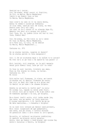 Vestind ca-i inviat.
Cor: De-aceea, dragi surori si fratilor,
Sa fiti ca Maria, Maria Magdalena!
Iubiti-L pe Domnul Isus cu dor
Ca Maria, Maria Magdalena.
Caci cine-L va iubi si Il va cauta mereu,
Acela va vedea-n curand pe Dumnezeu;
In ziua ceea, cand pe nori de slava, va veni
Pentru acei ce-L vor iubi,
Iar acei ce nu-L cunosc si nu alearga dupa El,
Amarnic vor boci si-n groaza vor pieri;
Caci Isus, El, va judeca intre cel bun si rau:
Isus, Domnul meu!
Cor: De-aceea, sa fim treji si sa-L iubim
Pe Isus ca Maria, Maria Magdalena,
Si-n Fata Lui, cu toti, sa ne smerim
Ca Maria, Maria Magdalena!...
Cantarea nr. 870
De ce atatea lacrimi, suspine si dureri?
De ce atatea patimi si fara mangaieri?
Cor: /: De ce tristetea mare o In suflet ti-a intrat?
Nu vrei sa-L ai pe Isus o Sa spele-al tau pacat? :/
Nici lacrimi, nici suspine, nu le poti mangaia
Decat prin Domnul Isus, Care pe tin' te vrea!
Cu Isus nu sunt lacrimi, tristete sau amar,
Fara sa fie sterse la cruce, la Calvar.
Cantarea nr. 871
Mi minor
Prin multe tari frumoase, in viata, am trecut
Si-atatea vai si dealuri frumoase am vazut;
Dar nici un deal din lume nu m-a atras asa
Ca dealul ce pe nume o Se cheama Golgota.
Acesta nu se-nalta cu varful pan' la nori;
Pe culmea lui, zapada nu cerne albe flori.
Si totusi nici pe-un munte o Nu m-am simtit asa
De Dumnezeu aproape o Ca sus, pe Golgota.
Nu-s brazi inalti acolo, nici iarba verde jos,
Dar este, sus pe munte, un lucru pretios:
E crucea rastignirii, o Si jertfa de pe ea
Ne dete mantuirea... o Aceasta-i Golgota!
Si nu sunt nici izvoare pe dansul cand privesti,
Nici rauri curgatoare de ape pamantesti,
Dar este, sus pe cruce, o Izvorul minunat
Ce gresurile lumii o Le-a sters si le-a spalat.
De-acolo, si talharul se-ntoarce credincios;
Si mantuit se-ntoarce caitul pacatos.
Acolo, vezi pe Domnul o Cand plangi sub crucea Sa;
Acolo-i bucuria: o Veniti, la Golgota!
 