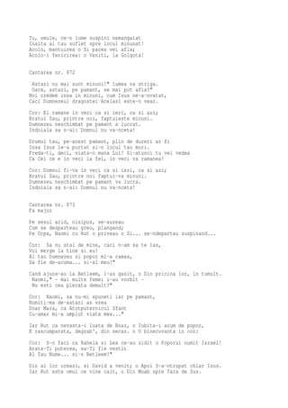 Tu, omule, ce-n lume suspini nemangaiat
Inalta al tau suflet spre locul minunat!
Acolo, mantuirea o Si pacea vei afla;
Acolo-i fericirea: o Veniti, la Golgota!

Cantarea nr. 872
 Astazi nu mai sunt minuni!" lumea va striga.
 Oare, astazi, pe pamant, se mai pot afla?"
Noi credem insa in minuni, cum Isus ne-a-nvatat,
Caci Dumnezeul dragostei Acelasi este-n veac.
Cor: El ramane in veci ca si ieri, ca si azi;
Bratul Sau, printre noi, faptuieste minuni.
Dumnezeu neschimbat pe pamant a lucrat.
Indoiala sa n-ai: Domnul nu va-nceta!
Drumul tau, pe-acest pamant, plin de dureri ar fi
Insa Isus le-a purtat si-n locul tau muri.
Preda-ti, deci, viata-n mana Lui! Si-atunci tu vei vedea
Ca Cel ce e in veci la fel, in veci va ramanea!
Cor: Domnul fi-va in veci ca si ieri, ca si azi;
Bratul Sau, printre noi faptui-va minuni.
Dumnezeu neschimbat pe pamant va lucra.
Indoiala sa n-ai: Domnul nu va-nceta!

Cantarea nr. 873
Fa major
Pe sesul arid, nisipos, se-auzeau
Cum se desparteau greu, plangand;
Pe Orpa, Naomi cu Rut o priveau o Si... se-ndepartau suspinand...
Cor: Sa nu stai de mine, caci n-am sa te las,
Voi merge la tine si eu!
Al tau Dumnezeu si popor mi-a ramas,
Sa fie de-acuma... si-al meu!"
Cand ajuns-au la Betleem, l-au gasit, o Din pricina lor, in tumult.
 Naomi," - mai multe femei i-au vorbit -
 Nu esti cea plecata demult?"
Cor: Naomi, sa nu-mi spuneti iar pe pamant,
Numiti-ma de-astazi as vrea
Doar Mara, ca Atotputernicul Sfant
Cu-amar mi-a umplut viata mea..."
Iar Rut ca nevasta-i luata de Boaz, o Iubita-i acum de popor,
E rascumparata, degrab', din necaz. o O binecuvanta in cor:
Cor: S-o faci ca Rahela si Lea ce-au zidit o Poporul numit Israel!
Arata-Ti puterea, sa-Ti fie vestit
Al Tau Nume... si-n Betleem!"
Din ai lor urmasi, si David a venit; o Apoi S-a-ntrupat chiar Isus.
Iar Rut este omul ce vine cait, o Din Moab spre Tara de Sus.
 