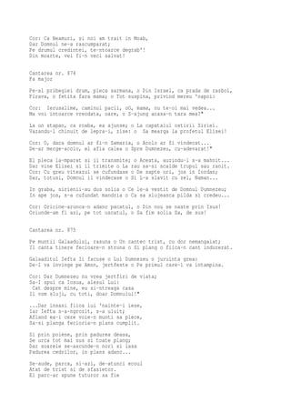 Cor: Ca Neamuri, si noi am trait in Moab,
Dar Domnul ne-a rascumparat;
Pe drumul credintei, te-ntoarce degrab'!
Din moarte, vei fi-n veci salvat!

Cantarea nr. 874
Fa major
Pe-al pribegiei drum, pleca sarmana, o Din Israel, ca prada de razboi,
Firava, o fetita fara mama; o Tot suspina, privind mereu 'napoi:
Cor: Ierusalime, caminul pacii, oO, mama, nu te-oi mai vedea...
Ma voi intoarce vreodata, oare, o S-ajung acasa-n tara mea?"
La un stapan, ca roaba, ea ajunse; o La capataiul ostirii Siriei.
Vazandu-l chinuit de lepra-i, zise: o Sa mearga la profetul Elisei!
Cor: O, daca domnul ar fi-n Samaria, o Acolo ar fi vindecat...
De-ar merge-acolo, el afla calea o Spre Dumnezeu, cu-adevarat!"
El pleca la-mparat si ii transmite; o Acesta, auzindu-l s-a mahnit...
Dar vine Elisei si il trimite o La rau sa-si scalde trupul sau ranit.
Cor: Cu greu viteazul se cufundase o De sapte ori, jos in Iordan;
Dar, totusi, Domnul il vindecase o Si L-a slavit cu zel, Naman...
In graba, sirienii-au dus solia o Ce le-a vestit de Domnul Dumnezeu;
In ape jos, s-a cufundat mandria o Ca sa slujeasca pilda si credeu...
Cor: Oricine-arunca-n adanc pacatul, o Din nou se naste prin Isus!
Oriunde-am fi azi, pe tot uscatul, o Sa fim solia Sa, de sus!

Cantarea nr. 875
Pe muntii Galaadului, rasuna o Un cantec trist, cu dor nemangaiat;
Il canta tinere fecioare-n struna o Si plang o fiica-n cant indurerat.
Galaaditul Iefta Ii facuse o Lui Dumnezeu o juruinta grea:
De-l va invinge pe Amon, jertfeste o Pe primul care-l va intampina.
Cor: Dar Dumnezeu nu vrea jertfiri de viata;
Sa-I spui ca Iosua, alesul Lui:
 Cat despre mine, eu si-ntreaga casa
Ii vom sluji, cu toti, doar Domnului!"
...Dar insasi fiica lui 'nainte-i iese,
Iar Iefta s-a-ngrozit, s-a uluit;
Afland ea-i cere voie-n munti sa plece,
Sa-si planga fecioria-n plans cumplit.
Si prin poiene, prin padurea deasa,
Se urca tot mai sus si toate plang;
Dar soarele se-ascunde-n nori si lasa
Padurea cedrilor, in plans adanc...
Se-aude, parca, si-azi, de-atunci ecoul
Atat de trist si de sfasietor.
El parc-ar spune tuturor sa fie
 
