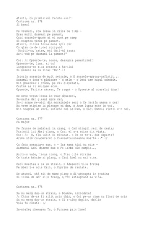 Atenti, cu promisiuni facute-usor!
Cantarea nr. 876
Si bemol
Pe vremuri, sta Iosua in criza de timp -
Erau multi dusmani pe pamant,
Caci soarele-apune si ei sunt pe camp
Si noaptea venea pe pamant.
Atunci, ridica Iosua mana spre cer
Cu glas ca de tunet strigand:
 Opriti-va, astre, mai dati-mi ragaz
Sa-i vad pe dusmani la pamant!"
Cor: /: Opreste-te, soare, deasupra pamantului!
Opreste-te, luna, si tu!
Lungeasca-se ziua aceasta a harului
Si nimeni sa nu zica: 'Nu!' :/
Istoria aceasta de mult retraim, o E soarele-aproap-asfintit...
Dusamul e inca-n picioare - o stim - o Desi are capul zdrobit.
Din ghearele-i crude, pe cei disperati,
Cautam sa ii smulgem acum.
Opreste, Parinte ceresc, Te rugam - o Opreste al soarelui drum!
De este vreun Iosua in veac douazeci,
Sa-nalte dar glasul spre cer,
Sa-i scape pe-aici din mormintele reci o Ce jertfa umana o cer!
Nu vrem atipire la pleoape sa dam, o Acum lupta este in toi.
Din noaptea de veci, suflete noi salvam, o Caci Domnul vietii e-n noi.

Cantarea nr. 877
Fa major
Pe frunze de palmieri in   crang, o Cad stropii reci de ceata;
Parintii lui Abel plang,   o Caci el s-a stins din viata.
Cor: /: O, fiu iubit si    minunat, o De ce te-ai dus departe?
Acuma stim cu-adevarat o   C-aceasta-nseamna moarte..." :/
Cu fata asezata-n sus, o - Iar mama nici nu stie -
Sarmanul Abel doarme dus o Pe iarba din campie...
Acolo-n vale, langa crang, o Stau oile straine
Ce toate behaie si plang, o Caci Abel nu mai vine.
Caci moartea e ca un strain, o Adeseori ti-e frate;
Pe Abel l-a ucis Cain, o Cuprins de rautate.
De atunci, oh! mii de mame plang o Si-asteapta in gradina
Si inima de dor si-o frang, o Tot asteaptand sa vina.

Cantarea nr. 878
Sa nu merg dup-un strain, o Doamne, niciodata!
/: Chiar de-as fi silit prin chin, o Ori pe-un drum cu flori de crin
Sa nu merg dup-un strain, o Ci s-aleg deplin, deplin
Voia Ta curata! :/
Sa-nteleg chemarea Ta, o Pururea prin lume!
 