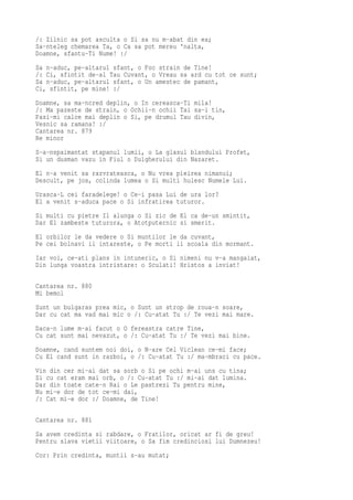 /: Zilnic sa pot asculta o Si sa nu m-abat din ea;
Sa-nteleg chemarea Ta, o Ca sa pot mereu 'nalta,
Doamne, sfantu-Ti Nume! :/
Sa n-aduc, pe-altarul sfant, o Foc strain de Tine!
/: Ci, sfintit de-al Tau Cuvant, o Vreau sa ard cu tot ce sunt;
Sa n-aduc, pe-altarul sfant, o Un amestec de pamant,
Ci, sfintit, pe mine! :/
Doamne, sa ma-ncred deplin, o In cereasca-Ti mila!
/: Ma pazeste de strain, o Ochii-n ochii Tai sa-i tin,
Pasi-mi calce mai deplin o Si, pe drumul Tau divin,
Vesnic sa ramana! :/
Cantarea nr. 879
Re minor
S-a-nspaimantat stapanul lumii, o La glasul blandului Profet,
Si un dusman vazu in Fiul o Dulgherului din Nazaret.
El n-a venit sa razvrateasca, o Nu vrea pieirea nimanui;
Descult, pe jos, colinda lumea o Si multi hulesc Numele Lui.
Urasca-L cei faradelege! o Ce-i pasa Lui de ura lor?
El a venit s-aduca pace o Si infratirea tuturor.
Si multi cu pietre Il alunga o Si zic de El ca de-un smintit,
Dar El zambeste tuturora, o Atotputernic si smerit.
El orbilor le da vedere o Si muntilor le da cuvant,
Pe cei bolnavi ii intareste, o Pe morti ii scoala din mormant.
Iar voi, ce-ati plans in intuneric, o Si nimeni nu v-a mangaiat,
Din lunga voastra intristare: o Sculati! Hristos a inviat!

Cantarea nr. 880
Mi bemol
Sunt un bulgaras prea mic, o Sunt un strop de roua-n soare,
Dar cu cat ma vad mai mic o /: Cu-atat Tu :/ Te vezi mai mare.
Daca-n lume m-ai facut o O fereastra catre Tine,
Cu cat sunt mai nevazut, o /: Cu-atat Tu :/ Te vezi mai bine.
Doamne, cand suntem noi doi, o N-are Cel Viclean ce-mi face;
Cu El cand sunt in razboi, o /: Cu-atat Tu :/ ma-mbraci cu pace.
Vin din cer mi-ai dat sa sorb o Si pe ochi m-ai uns cu tina;
Si cu cat eram mai orb, o /: Cu-atat Tu :/ mi-ai dat lumina.
Dar din toate cate-n Rai o Le pastrezi Tu pentru mine,
Nu mi-e dor de tot ce-mi dai,
/: Cat mi-e dor :/ Doamne, de Tine!

Cantarea nr. 881
Sa avem credinta si rabdare, o Fratilor, oricat ar fi de greu!
Pentru slava vietii viitoare, o Sa fim credinciosi lui Dumnezeu!
Cor: Prin credinta, muntii s-au mutat;
 