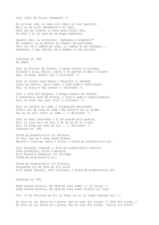Sunt iubit de Insusi Dumnezeu! :/
De nu m-ar iubi in lume nici copii si nici parinti,
Nici un om nu-mi dovedeste-a ma iubi;
Daca ura ma loveste si este greu chinul meu,
Va veni o zi in care ma va scapa Dumnezeu!
Spuneti dar, la orisicine: Dumnezeu e dragoste!"
De iubesti, tu ai putere sa iubesti pe-altcineva.
Toti cei ce-L iubesc pe Isus, ii iubesc si pe vrajmasi...
Dumnezeu, l-asa iubire, ne-a chemat sa fim partasi.

Cantarea nr. 889
Mi bemol
Sunt un firicel de floare, o Langa crucea cu piroane.
Floarea-i mica, dealu-i mare; o Ce parfum sa dea o floare?
Dar, ca mine, Domnul are /: milioane! :/
Sunt un fluier care-aduna o Ratacite oi sarmane
Cand, pe ceruri, norii tuna, o Cine-aude-o veste buna?
Dar, ca mine,-n vai rasuna /: milioane! :/
Sunt o raza din Golgota, o Langa tarmuri de oceane;
O scanteie-n varf de stanca, o Cine-o vede-n noapte-adanca?
Dar, ca mine, mai sunt inca /: milioane! :/
Sunt un calator pe lume, o Strabatand meridiane;
Fratii mei de trup si nume o Ma luara-n ras si glume,
Dar eu am alti frati in lume... /: Milioane! :/
Sunt un abur care-adie o Si se pierde prin pustie,
Dar, in ziua ce-o sa vie, o Nu un om si nu o mie,
Dar, ca mine,-ar vrea sa fie... /: Milioane! :/
Cantarea nr. 890
Stand pe promisiunile lui Hristos,
In veci las sa-I sune lauda frumos.
Marire-n inaltime canta-I voios, o Stand pe promisiunile Lui.
Cor: Crezand, crezand, o Stau pe promisiunile vesnice.
Cand primejdia, frica s-apropie,
Prin Cuvantul Domnului voi invinge,
Stand pe promisiunile Lui.
Stand pe promisiunile lui Hristos,
Dragostea Lui ma face sa fiu voios
Prin spada Duhului, sunt biruitor, o Stand pe promisiunile Lui.

Cantarea nr. 891

Avem atatea bucurii, de cand pe Isus avem! /: In inima! :/
Avem atatea bucurii, de cand pe Isus avem! Glorie lui Isus!
Cor: /: Ce fericire sa fii cu Isus, sa ai in inima iubirea Lui! :/
Eu stiu ca lui Satan nu-i place, dar eu cant din inima! /: Cant din inima. :/
Eu stiu ca lui Satan nu-i place, dar eu cant din inima: Glorie lui Isus!"
 