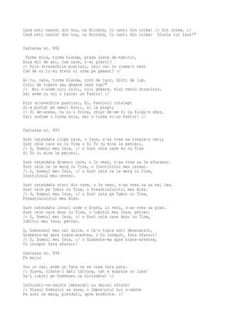 Cand esti nascut din nou, ca Nicodim, Ii canti din inima! /: Din inima. :/
Cand esti nascut din nou, ca Nicodim, Ii canti din inima: Glorie lui Isus!"

Cantarea nr. 892
 Turma mica, turma blanda, prada lesne de-nghitit,
Doua mii de ani, cum oare, n-ai pierit?
/: Prin stravechile pustiuri, leii cei cu coama-n vant
Cum de nu ti-au sters si urma pe pamant? :/
Ai tu, oare, turma blanda, corn de taur, dinti de lup,
Colti de vipera sau gheare care rup?"
/: Noi n-avem nici colti, nici gheare, nici venin otravitor,
Dar avem cu noi o taina: un Pastor! :/
Prin stravechile pustiuri, El, Pastorul intelept
Si-a purtat pe umeri mieii, si la piept;
/: Si de-aceea, nu ni-i frica, chiar de-am fi ca fulgu-n zbor,
Caci suntem o turma mica, dar o turma si-un Pastor! :/

Cantarea nr. 893
Sunt cateodata clipe care, o Isus, n-as vrea sa treaca-n veci;
Sunt cele care eu cu Tine o Si Tu cu mine le petreci.
/: O, Domnul meu Isus, :/ o Sunt cele care eu cu Tine
Si Tu cu mine le petreci.
Sunt cateodata drumuri care, o In veac, n-as vrea sa le sfarsesc.
Sunt cele ce le merg cu Tine, o Insotitorul meu ceresc.
/: O, Domnul meu Isus, :/ o Sunt cele ce le merg cu Tine,
Insotitorul meu ceresc.
Sunt cateodata stari din care, o In veac, n-as vrea ca sa mai ies.
Sunt cele pe Tabor cu Tine, o Preastralucitul meu Ales.
/: O, Domnul meu Isus, :/ o Sunt cele pe Tabor cu Tine,
Preastralucitul meu Ales.
Sunt cateodata locuri unde o Ajuns, in veci, n-as vrea sa plec.
Sunt cele care doar cu Tine, o Iubitul meu Isus, petrec.
/: O, Domnul meu Isus, :/ o Sunt cele care doar cu Tine,
Iubitul meu Isus, petrec.
O, Dumnezeul meu cel dulce, o Ce-n toate esti desavarsit,
Grabeste-ma spre toate-acestea, o Cu inceput, fara sfarsit!
/: O, Domnul meu Isus, :/ o Grabeste-ma spre toate-acestea,
Cu inceput fara sfarsit!
Cantarea nr. 894
Fa major
Sus in cer, avem un Tata ce ne vrea fara pata.
/: Slava, cinste-I dati intruna, cat e soarele si luna!
Sa-L iubiti pe Dumnezeu ca niciodata! :/
Inchinati-va-nainte imbracati cu daruri sfinte!
/: Glasul Domnului sa sune, o Imprejurul Lui s-adune
Pe acei ce merg, pierduti, spre morminte. :/
 