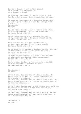 Cor: /: Te laudam, (6 ori) pe Tine, Doamne!
/: Te laudam, :/ /: ne-nchinam, :/
/: Te laudam! :/ (3 ori)
Te laudam pe Tine, Doamne, o Slavitul Ziditor a toate,
Caci Tu ne faci a-noastre inimi o Ascultatoare si curate.
Te laudam pe Tine, Doamne, o Cu ganduri de iubire pline!
Cu laudele gurii noastre, o In veci Te laudam pe Tine!
- Amin -
Cantarea nr. 94
Re major
Tu esti iubirea din etern, o Tu - viitorul ce-mi astern.
/: Tu ceru-mi pregatesti, o Tu-n lume ma-nsotesti;
Tu, totul, Tu imi esti, Tu! :/
Tu dai lumina zorilor, o Tu - frumusete florilor.
/: Tu, ploaie daruiesti, o Tu, painea-n brazde cresti,
Tu, totul, Tu imi esti, Tu! :/
Acolo unde nu e nor, o Tu porti pecetea cuielor,
/: Vesnic sa-mi amintesti o Ca-n taina ma iubesti.
Tu, totul, Tu imi esti, Tu! :/
Tu imi aduci din cer cantari, o Tu plangi cu mine-n incercari.
/: Chiar cand ma parasesti, o Tu-n taina ma pazesti,
Tu, totul, Tu imi esti, Tu! :/
Tu, numai Tu m-ai castigat, o Tu spini si cuie ai rabdat.
/: Chiar daca-n ochi lumesti o Nimic nu pretuiesti,
Dar mie totu-mi esti, Tu! :/
Tu, Tu ai cheia lui David o Prin care toate se deschid.
/: In cea din urma zi, o Deodata voi privi
Si-n fata mea vei fi Tu! :/

Cantarea nr. 95
Sol minor
/: Tie-Ti cant, Dumnezeul meu! :/ o Pentru bunatatea Ta,
Pentru harul Tau cel mare, o /: Te voi binecuvanta, :/
Si in soapta si-n strigare. :/
/: Tie-Ti cant, Dumnezeul meu! :/ o Pentru toate ce mi-ai dat,
Pentru dulcea Ta-ngrijire, o /: Pentru tot ce mi-ai luat, :/
Ma inchin cu multumire. :/
/: Tie-Ti cant, Dumnezul meu! :/ o Si in vorbe vreau sa-Ti spun
Si cantarea mea sa arda, o /: Tie, Bunul cel mai bun, :/
Si-n iubire sa se piarda... :/
/: Tie-Ti cant, Dumnezeul meu! :/ o Nu ca eu as sti sa cant
Sau ca am vreo vrednicie, o /: Dar iubirea-mi da avant, :/
Ca sa-Ti cant marire Tie! :/

Cantarea nr. 96
Do minor
 