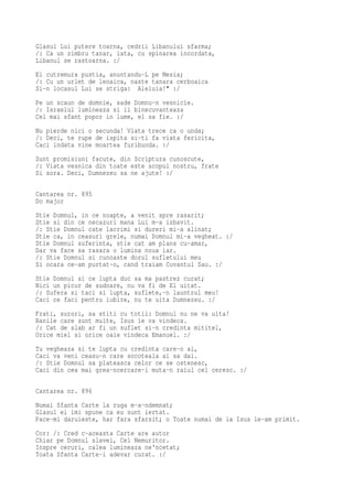 Glasul Lui putere toarna, cedrii Libanului sfarma;
/: Ca un zimbru tanar, iata, cu spinarea incordata,
Libanul se rastoarna. :/
El cutremura pustia, anuntandu-L pe Mesia;
/: Cu un urlet de leoaica, naste tanara cerboaica
Si-n locasul Lui se striga: Aleluia!" :/
Pe un scaun de domnie, sade Domnu-n vesnicie.
/: Israelul lumineaza si il binecuvanteaza
Cel mai sfant popor in lume, el sa fie. :/
Nu pierde nici o secunda! Viata trece ca o unda;
/: Deci, te rupe de ispita si-ti fa viata fericita,
Caci indata vine moartea furibunda. :/
Sunt promisiuni facute, din Scriptura cunoscute,
/: Viata vesnica din toate este scopul nostru, frate
Si sora. Deci, Dumnezeu sa ne ajute! :/

Cantarea nr. 895
Do major
Stie Domnul, in ce noapte, a venit spre rasarit;
Stie si din ce necazuri mana Lui m-a izbavit.
/: Stie Domnul cate lacrimi si dureri mi-a alinat;
Stie ca, in ceasuri grele, numai Domnul mi-a vegheat. :/
Stie Domnul suferinta, stie cat am plans cu-amar,
Dar va face sa rasara o lumina noua iar.
/: Stie Domnul si cunoaste dorul sufletului meu
Si ocara ce-am purtat-o, cand traiam Cuvantul Sau. :/
Stie Domnul si ce lupta duc sa ma pastrez curat;
Nici un picur de sudoare, nu va fi de El uitat.
/: Sufera si taci si lupta, suflete,-n launtrul meu!
Caci ce faci pentru iubire, nu te uita Dumnezeu. :/
Frati, surori, sa stiti cu totii: Domnul nu ne va uita!
Ranile care sunt multe, Isus le va vindeca.
/: Cat de slab ar fi un suflet si-n credinta mititel,
Orice miel si orice oaie vindeca Emanuel. :/
Tu vegheaza si te lupta cu credinta care-o ai,
Caci va veni ceasu-n care socoteala ai sa dai.
/: Stie Domnul sa plateasca celor ce se ostenesc,
Caci din cea mai grea-ncercare-i muta-n raiul cel ceresc. :/

Cantarea nr. 896
Numai Sfanta Carte la ruga m-a-ndemnat;
Glasul ei imi spune ca eu sunt iertat.
Pace-mi daruieste, har fara sfarsit; o Toate numai de la Isus le-am primit.
Cor: /: Cred c-aceasta Carte are autor
Chiar pe Domnul slavei, Cel Nemuritor.
Inspre ceruri, calea lumineaza ne'ncetat;
Toata Sfanta Carte-i adevar curat. :/
 