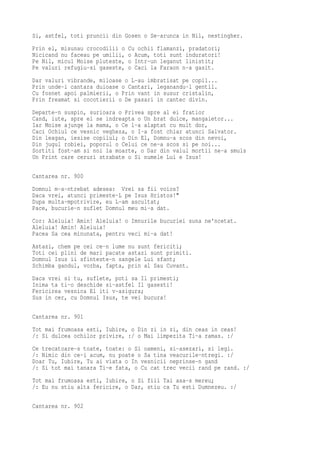 Si, astfel, toti pruncii din Gosen o Se-arunca in Nil, nestingher.
Prin el, misunau crocodilii o   Cu ochii flamanzi, pradatori;
Nicicand nu faceau pe umilii,   o Acum, toti sunt induratori!
Pe Nil, micul Moise pluteste,   o Intr-un leganut linistit;
Pe valuri refugiu-si gaseste,   o Caci la Faraon n-a gasit.
Dar valuri vibrande, miloase o L-au imbratisat pe copil...
Prin unde-i cantara duioase o Cantari, leganandu-l gentil.
Cu fosnet apoi palmierii, o Prin vant in susur cristalin,
Prin freamat si cocotierii o De pasari in cantec divin.
Departe-n suspin, surioara o Privea spre al ei fratior
Cand, iute, spre el se indreapta o Un brat dulce, mangaietor...
Iar Moise ajunge la mama, o Ce l-a alaptat cu mult dor,
Caci Ochiul ce vesnic vegheza, o I-a fost chiar atunci Salvator.
Din leagan, iesise copilul; o Din El, Domnu-a scos din nevoi,
Din jugul robiei, poporul o Celui ce ne-a scos si pe noi...
Sortiti fost-am si noi la moarte, o Dar din valul mortii ne-a smuls
Un Print care ceruri strabate o Si numele Lui e Isus!

Cantarea nr. 900
Domnul m-a-ntrebat adesea: Vrei sa fii voios?
Daca vrei, atunci primeste-L pe Isus Hristos!"
Dupa multa-mpotrivire, eu L-am ascultat;
Pace, bucurie-n suflet Domnul meu mi-a dat.
Cor: Aleluia! Amin! Aleluia! o Imnurile bucuriei suna ne'ncetat.
Aleluia! Amin! Aleluia!
Pacea Sa cea minunata, pentru veci mi-a dat!
Astazi, chem pe cei ce-n lume nu sunt fericiti;
Toti cei plini de mari pacate astazi sunt primiti.
Domnul Isus ii sfinteste-n sangele Lui sfant;
Schimba gandul, vorba, fapta, prin al Sau Cuvant.
Daca vrei si tu, suflete, poti sa Il primesti;
Inima ta ti-o deschide si-astfel Il gasesti!
Fericirea vesnica El iti v-asigura;
Sus in cer, cu Domnul Isus, te vei bucura!

Cantarea nr. 901
Tot mai frumoasa esti, Iubire, o Din zi in zi, din ceas in ceas!
/: Si dulcea ochilor privire, :/ o Mai limpezita Ti-a ramas. :/
Ce trecatoare-s toate, toate: o Si oameni, si-asezari, si legi.
/: Nimic din ce-i acum, nu poate o Sa tina veacurile-ntregi. :/
Doar Tu, Iubire, Tu ai viata o In vesnicii neprinse-n gand
/: Si tot mai tanara Ti-e fata, o Cu cat trec vecii rand pe rand. :/
Tot mai frumoasa esti, Iubire, o Si fiii Tai asa-s mereu;
/: Eu nu stiu alta fericire, o Dar, stiu ca Tu esti Dumnezeu. :/

Cantarea nr. 902
 