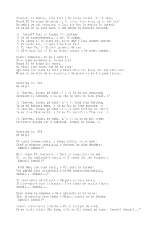 Tineret,   la   Domnul, vino azi! o Cu inima curata, El te vrea.
Numai El   te   scapa de necaz. o O, vino, vino acum, si nu mai sta!
Nu umbla   pe   cai ratacite, o Caci ele duc la moarte in curand;
Pe calea   ce   la Isus duce, o Vei merge cu bucurie cantand.
/:    Osana!" Tie, :/ Isuse, Iti cantam;
/:   Sa ne binecuvantezi, :/ noi Te rugam,
/:   Ca lauda :/ in viata noi sa-ti dam o Tie, Doamne suprem.
/:   Priveste azi, :/ spre tineretul Tau!
/:   Cu mana Ta, :/ Tu sa-l pazesti de rau
/:   Si-n gura lor :/ Tu sa le pui cuvant o Pe acest pamant.
Glasul Domnului, tu sa-l asculti
Si-n inima primeste-L, nu mai sta!
Numai El te scapa din necaz.
O, vino, vino acum, cat El te vrea!
Spulbera din inima ta tot! o Deschide-o lui Isus, cat mai esti viu!
Maine nu se stie de ai sa poti, o Se poate ca sa fie prea tarziu.

Cantarea nr. 903
Re major
/: Tine-ma, Isuse, pe mine :/ o /: Sa ma duc semanand,
Secerand si cantand, o Ca sa fiu pe veci cu Tine sfant. :/
/: Tine-ma, Isuse, pe mine! :/ o /: Cand vine furtuna,
Tu sa-mi intinzi mana, o Ca sa fiu cu Tine pururea. :/
/: Tine-ma, Isuse, pe mine :/ o /: Cand furtuni vor veni!
Ia-ma cu-a-Tale maini, o Ca sa fiu pururi cu Tine sus. :/
/: Tine-ma, Isuse, pe mine, :/ o /: Ca sa ma pot preda
Cu totu-n slujba Ta: o Sufletul, trupul si inima. :/

Cantarea nr. 904
Re major
Un copil dormea odata, o Langa chivot, ca un miel,
Cand in noaptea instelata, o Se-auzi un glas deodata:
 Samuel! Samuel!"
Nu-l chema Eli batranul, o Nici un inger plin de zel,
Ci, cu foc umplandu-i sanul, o Il chema din cer Stapanul:
 Samuel! Samuel!"
 Fiul Meu, cum tuna norii, o Voi lovi in Israel!
Voi zdrobi toti slujitorii o Ce-Mi insala-nchinatorii,
Samuel... Samuel..."
Si cand sabia ne'nfranta o Sangera in larg macel,
Slujba-ndat-a fost infranta o Si-a ramas de straja sfanta
Samuel... Samuel...
Daca inima te-ndeamna o Sa-I slujesti si tu ca el,
Stai si-asculta fara teama o Glasul tainic ce te cheama:
 Samuel! Samuel!"
Lasa-L viata sa-ti indrume o Ca un strigat de otel,
De pe norii tristi din lume, o Ca sa fii chemat pe nume:      Samuel! Samuel!..."
 