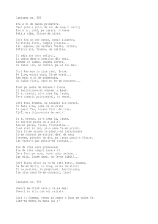 Cantarea nr. 905
Era o zi de dalba primavara,
Cand pomi-s plini de mii de muguri verzi;
Era o zi, cand, pe carari, ninsese
Petale albe, floare de cires.
Cor: Era un cer senin, senin albastru,
Si-atatea flori, campia presara...
Isi leganau, pe varfuri 'nalte, crinii,
Potirul alb, frumos, de catifea.
Si adia asa usor zefirul,
In umbra deas-a codrilor din deal.
Ascuns in iarba, ingana izvorul
Cu susur lin, un cantec, pe-al lui mal.
Cor: Asa era in ziua cand, Isuse,
Pe Tine,-ntaia oara, Te-am vazut...
Asa era: o zi de primavara,
Cu dalbe flori, cand eu Te-am cunoscut...
Eram pe iarba de matase-n lunca
Si lacrimioare-mi adunam in brat;
Tu ai trecut, si-n urma Ta, Isuse,
Te-a urmarit privirea-mi, cu nesat.
Cor: Erai frumos, ca soarele din ceruri,
Cu fata alba, alba ca un crin;
In parul Tau, luceau fiori de raze,
Si-Ti era chipu-atata de senin!
Tu ai trecut, si-n urma Ta, Isuse,
Si soarele parea ca a palit;
Asa-mi parea, Isuse, frumusetea...
C-am stat in loc, si-n urma Te-am privit.
Cor: Si-am strans la pieptu-mi lacrimioare
Si-am coborat pe-acelasi deal de nea;
Treceam, pierdut de dor, pe langa pomii-n floare,
Iar vantu-n par petale-mi scutura...
Era de vina oare primavara?
Era de vina campul inverzit?
Ce-a fost pe urma, nu-mi aduc aminte...
Dar stiu, Isuse drag, ca Te-am iubit!...
Cor: Atata stiu: ca Tu-mi esti totul, Doamne,
Ca Te-am dorit, cu drag, mereu de-atunci
Si ca pastrez, la pieptu-mi, lacrimioare,
Din ziua cand Te-am cunoscut, Isus!

Cantarea nr. 906
Uneori ma-ntreb care-i calea mea;
Uneori nu stiu cum voi rezista.
Cor: /: Doamne, vreau sa raman o Doar pe calea Ta.
Tine-ma mereu cu mana Ta! :/
 