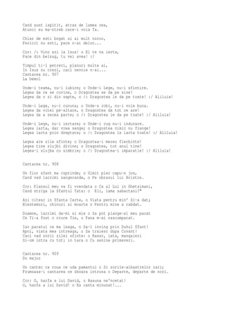 Cand sunt ispitit, atras de lumea rea,
Atunci eu ma-ntreb care-i voia Ta.
Chiar de esti bogat si ai mult noroc,
Fericit nu esti, pace n-ai deloc...
Cor: /: Vino azi la Isus! o El te va ierta,
Pace din belsug, tu vei avea! :/
Timpul ti-l petreci, planuri multe ai,
In Isus nu crezi, caci nevoie n-ai...
Cantarea nr. 907
La bemol
Unde-i teama, nu-i iubire; o Unde-i Lege, nu-i sfintire.
Legea da ce se cuvine, o Dragostea se da pe sine!
Legea da o zi din sapte, o /: Dragostea le da pe toate! :/ Aliluia!
Unde-i Lege, nu-i cununa; o Unde-s robi, nu-i voie buna.
Legea da vitei pe-altare, o Dragostea da tot ce are!
Legea da a zecea parte; o /: Dragostea le da pe toate! :/ Aliluia!
Unde-i Lege, nu-i iertare; o Unde-i rug nu-i indurare.
Legea iarta, dar vrea sange; o Dragostea nimic nu frange!
Legea iarta prin dreptate; o /: Dragostea le iarta toate! :/ Aliluia!
Legea are zile sfinte; o Dragostea-i mereu fierbinte!
Legea tine slujbi divine; o Dragostea, tot anul tine!
Legea-i slujba cu simbrie; o /: Dragostea-i imparatie! :/ Aliluia!

Cantarea nr. 908
Un fior sfant ma cuprinde; o Uimit plec capu-n jos,
Cand vad lacrimi sangerande, o Pe obrazul lui Hristos.
Cor: Plansul meu va fi vreodata o Ca al Lui in Ghetsimani,
Cand striga la Sfantul Tata: o Eli, lama sabactani?"
Azi citesc in Sfanta Carte, o Viata pentru min' Si-a dat;
Blestemuri, chinuri si moarte o Pentru mine a rabdat.
Doamne, lacrimi da-mi si mie o Sa pot plange-al meu pacat
Ce Ti-a fost o cruce Tie, o Pana m-ai rascumparat.
Iar pacatul ce ma leaga, o Sa-l inving prin Duhul Sfant!
Apoi, viata mea intreaga, o Sa traiesc dupa Cuvant!
Caci vad zorii zilei sfinte: o Rasar, iata, mangaieri
Si-om intra cu toti in tara o Cu senine primaveri.

Cantarea nr. 909
Do major
Un cantec ca roua ce uda pamantul o Si zorile-albastrelor zari;
Frumoasa-i cantarea ce zboara intruna o Departe, departe de nori.
Cor: O, harfa a lui David, o Rasuna ne'ncetat!
O, harfa a lui David! o Ea canta minunat!...
 