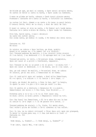 Se-ntinde pe ape, pe mari si oceane, o Spre ceruri se-nalta mereu,
Un cantec ce David il canta cu harfa, o Spre lauda lui Dumnezeu.
O mana se plimba pe harfa, coboara o Dand tonuri placute mereu;
Frumoasa-i cantarea ce-o canta la harfa, o Cuvintele lui Dumnezeu.
La curtea lui Saul, chemat e sa cante o Un tanar cu parul balai;
E tanarul David, venit de la staul, o Atat de iubit de Isai.
E vesel si canta; el stie sa cante, o Pe Domnul sa-L laude mereu.
Cantarea ce-o canta e-atata de sfanta, o Spre lauda lui Dumnezeu.
Prin Duh, David canta, c-asa-i obiceiul:
Sa cante din suflet senin;
Din inima canta, pe Domnul Il lauda, o Pe Domnul din cerul divin.

Cantarea nr. 910
Re minor
Un calator se cobora o Spre Ierihon, pe drum, grabit;
Avand cu el averea sa, o Cu oameni rai s-a intalnit.
Cor: Trecand padurea de maslini, o L-au intalnit niste straini
Si l-au batut, l-au dezbracat o /: Si-aproape mort ei l-au lasat. :/
Trecand pe-acolo, un levit, o Pe-acelasi drum, intamplator,
Spre cel cazut el a privit o Indiferent, nepasator.
Cor: Trecand la fel si un preot o Si el privi - si-atata tot! -
Spre cel cazut si dezbracat. o /: Sa moara, jos ei l-au lasat. ./
Dar, pe sub ramuri de maslini, o Pe-acelasi drum, se cobora
Un calator, pe-al sau asin. o Samaritean el se numea.
Cor: Si cand privi spre cel sarman, o Acel milos Samaritean,
El s-a oprit, l-a ridicat o /: Si ranile i le-a legat. :/
Si-apoi, pe drumul de pustiu, o Pana la han, pan' la hangiu,
In spate la asin l-a pus o Si-n casa pe cazut l-a dus.
Cor: Si pentru el a cheltuit; o Hangiului El i-a platit.
Samariteanul cel milos o /: Era Isus, Isus Hristos!... :/
Povestea asta e si-a ta: o Si tu ai fost cazut asa,
Si-atati leviti si-atati preoti o Nepasatori trecut-au toti.
Cor: Dar bunul tau Samaritean, o El te-a adus din nou la han
Si ranile ti le-a legat o /: Si de pacate te-a iertat. :/
Trecand padurea de stejari, o Tu, frate, fii mereu atent,
Caci valea-i plina de talhari o Ce-ti urmaresc al tau suflet.
Cor: In jos, sa nu cobori nicicand! o Chiar daca urci spre cer plangand,
Tu mergi cu crucea pana sus, o /: Asa cum mers-a si Isus! :/
Cantarea nr. 911
Mi minor
 Unde mergi, o, Doamne?... /: Unde mergi, o, Doamne?" :/
 V-am iubit, copiii Mei, v-am iubit;
 