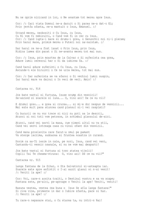 Nu ne oprim nicicand in loc, o Ne avantam tot mereu spre Isus.
Cor: /: Caci viata Domnul ne-a daruit o Si pacea ne-a dat-o El;
Prin jertfa sfanta, ne-a mantuit o Isus, Emanuel. :/
Urcand mereu, neobositi o Cu Isus, cu Isus,
Cu El vom fi nebiruiti, o Cand vom fi in cer cu Isus.
Cor: /: Cand lupta-i mare si drumu-i greu, o Genunchii noi ni-i plecam;
Prin harul mare, primim mereu o Puteri noi sa-naintam. :/
Dar harul ce ne-a fost lasat o Prin Isus, prin Isus,
Ridica lumea din pacat o Si ne-avanta mereu tot mai sus.
Cor: /: Isus, prin moartea de la Calvar o Si suferinta cea grea,
Aduce lumii cerescul har o Si da iubirea Sa. :/
Cand harul aduce suferinti o Cu Isus, cu Isus,
Ascunde-n ele biruinti o Ce ne urca mereu, tot mai sus.
Cor: /: Dar suferinta se va sfarsi o Si vechiul lumii suspin,
Iar harul mare va dainui o In veci de veci. Amin! :/

Cantarea nr. 914
Jos bate vantul si furtuna, Isuse scump din vesnicii!
Se-ascund si soarele si luna... O, vino azi! De ce nu vii?
E drumul greu... e grea si crucea... si mi-e dor nespus de vesnicii...
Mai este mult pana atuncea cand plansul ni-l vei rasplati?
Cu bucurii ce nu vor trece si nici nu poti sa le descrii,
Atunci si noi toti vom petrece, in schimbul plansului de-aici.
Atunci, cand vei servi la masa, cum nimeni altul nu va stii,
Cand vei servi intreaga casa cu vinul sfant din vesnicii.
Cand mana proslavita care facut-a omul pe pamant
Va sterge lacrima, sudoarea si fruntea noastra in curand.
Dorim ca sa-Ti iesim in cale, pe nori, Isus, cand vei veni,
Cantandu-ti vesnic osanale, si nu ne vom mai desparti!
Jos bate vantul si furtuna si trec atatea vijelii!
Copiii Tai Te cheama-ntruna: O, vino azi! De ce nu vii?"
Cantarea nr. 915
Langa fantana de la Sihar, o Sta Salvatorul si-asteapta iar.
Soarele este spre asfintit o I-ai auzit glasul si n-ai venit!
/: Veniti la ape! :/
Cor: Voi, care-n arsita traiti, o Destinul vostru e sa va scape;
Fantana este, pe-aici, pe-aproape o Veniti la ape! Veniti, veniti!
Rasuna vestea, vestea cea buna o Isus Se afla langa fantana!"
Si cine vine, primeste in dar o Iubire sfanta, pace si har.
/: Veniti la ape! :/
Tu care-n nepasare stai, o Cu starea ta, nu intri-n Rai!
 