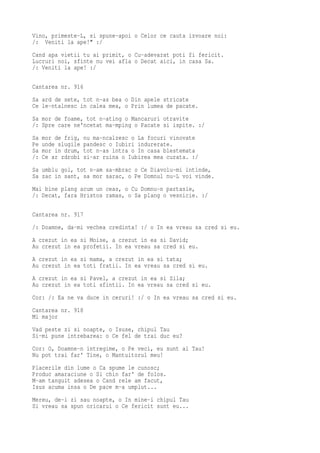Vino, primeste-L, si spune-apoi o Celor ce cauta izvoare noi:
/: Veniti la ape!" :/
Cand apa vietii tu ai primit, o Cu-adevarat poti fi fericit.
Lucruri noi, sfinte nu vei afla o Decat aici, in casa Sa.
/: Veniti la ape! :/

Cantarea nr. 916
Sa ard de sete, tot n-as bea o Din apele stricate
Ce le-ntalnesc in calea mea, o Prin lumea de pacate.
Sa mor de foame, tot n-ating o Mancaruri otravite
/: Spre care ne'ncetat ma-mping o Pacate si ispite. :/
Sa   mor de frig,   nu ma-ncalzesc o La focuri vinovate
Pe   unde slugile   pandesc o Iubiri indurerate.
Sa   mor in drum,   tot n-as intra o In casa blestemata
/:   Ce ar zdrobi   si-ar ruina o Iubirea mea curata. :/
Sa umblu gol, tot n-am sa-mbrac o Ce Diavolu-mi intinde,
Sa zac in sant, sa mor sarac, o Pe Domnul nu-L voi vinde.
Mai bine plang acum un ceas, o Cu Domnu-n partasie,
/: Decat, fara Hristos ramas, o Sa plang o vesnicie. :/

Cantarea nr. 917
/: Doamne, da-mi vechea credinta! :/ o In ea vreau sa cred si eu.
A crezut in ea si Moise, a crezut in ea si David;
Au crezut in ea profetii. In ea vreau sa cred si eu.
A crezut in ea si mama, a crezut in ea si tata;
Au crezut in ea toti fratii. In ea vreau sa cred si eu.
A crezut in ea si Pavel, a crezut in ea si Sila;
Au crezut in ea toti sfintii. In ea vreau sa cred si eu.
Cor: /: Ea ne va duce in ceruri! :/ o In ea vreau sa cred si eu.
Cantarea nr. 918
Mi major
Vad peste zi si noapte, o Isuse, chipul Tau
Si-mi pune intrebarea: o Ce fel de trai duc eu?
Cor: O, Doamne-n intregime, o Pe veci, eu sunt al Tau!
Nu pot trai far' Tine, o Mantuitorul meu!
Placerile din lume o Ca spume le cunosc;
Produc amaraciune o Si chin far' de folos.
M-am tanguit adesea o Cand rele am facut,
Isus acuma insa o De pace m-a umplut...
Mereu, de-i zi sau noapte, o In mine-i chipul Tau
Si vreau sa spun oricarui o Ce fericit sunt eu...
 
