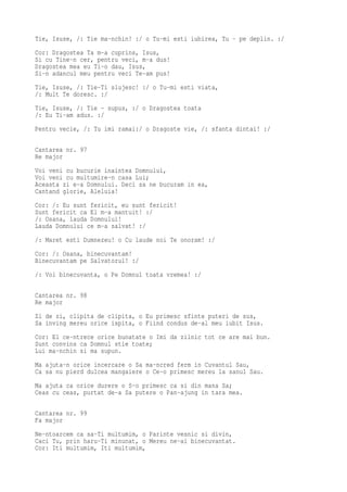 Tie, Isuse, /: Tie ma-nchin! :/ o Tu-mi esti iubirea, Tu - pe deplin. :/
Cor: Dragostea Ta m-a cuprins, Isus,
Si cu Tine-n cer, pentru veci, m-a dus!
Dragostea mea eu Ti-o dau, Isus,
Si-n adancul meu pentru veci Te-am pus!
Tie, Isuse, /: Tie-Ti slujesc! :/ o Tu-mi esti viata,
/: Mult Te doresc. :/
Tie, Isuse, /: Tie - supus, :/ o Dragostea toata
/: Eu Ti-am adus. :/
Pentru vecie, /: Tu imi ramai:/ o Dragoste vie, /: sfanta dintai! :/

Cantarea nr. 97
Re major
Voi veni cu bucurie inaintea Domnului,
Voi veni cu multumire-n casa Lui;
Aceasta zi e-a Domnului. Deci sa ne bucuram in ea,
Cantand glorie, Aleluia!
Cor: /: Eu sunt fericit, eu sunt fericit!
Sunt fericit ca El m-a mantuit! :/
/: Osana, lauda Domnului!
Lauda Domnului ce m-a salvat! :/
/: Maret esti Dumnezeu! o Cu laude noi Te onoram! :/
Cor: /: Osana, binecuvantam!
Binecuvantam pe Salvatorul! :/
/: Voi binecuvanta, o Pe Domnul toata vremea! :/

Cantarea nr. 98
Re major
Zi de zi, clipita de clipita, o Eu primesc sfinte puteri de sus,
Sa inving mereu orice ispita, o Fiind condus de-al meu iubit Isus.
Cor: El ce-ntrece orice bunatate o Imi da zilnic tot ce are mai bun.
Sunt convins ca Domnul stie toate;
Lui ma-nchin si ma supun.
Ma ajuta-n orice incercare o Sa ma-ncred ferm in Cuvantul Sau,
Ca sa nu pierd dulcea mangaiere o Ce-o primesc mereu la sanul Sau.
Ma ajuta ca orice durere o S-o primesc ca si din mana Sa;
Ceas cu ceas, purtat de-a Sa putere o Pan-ajung in tara mea.

Cantarea nr. 99
Fa major
Ne-ntoarcem ca sa-Ti multumim, o Parinte vesnic si divin,
Caci Tu, prin haru-Ti minunat, o Mereu ne-ai binecuvantat.
Cor: Iti multumim, Iti multumim,
 