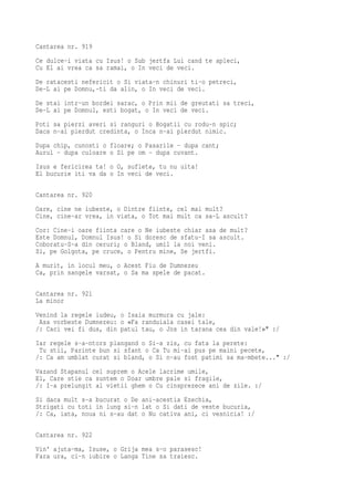 Cantarea nr. 919
Ce dulce-i viata cu Isus! o Sub jertfa Lui cand te apleci,
Cu El ai vrea ca sa ramai, o In veci de veci.
De ratacesti nefericit o Si viata-n chinuri ti-o petreci,
De-L ai pe Domnu,-ti da alin, o In veci de veci.
De stai intr-un bordei sarac, o Prin mii de greutati sa treci,
De-L ai pe Domnul, esti bogat, o In veci de veci.
Poti sa pierzi averi si ranguri o Bogatii cu rodu-n spic;
Daca n-ai pierdut credinta, o Inca n-ai pierdut nimic.
Dupa chip, cunosti o floare; o Pasarile - dupa cant;
Aurul - dupa culoare o Si pe om - dupa cuvant.
Isus e fericirea ta! o O, suflete, tu nu uita!
El bucurie iti va da o In veci de veci.

Cantarea nr. 920
Oare, cine ne iubeste, o Dintre fiinte, cel mai mult?
Cine, cine-ar vrea, in viata, o Tot mai mult ca sa-L ascult?
Cor: Cine-i oare fiinta care o Ne iubeste chiar asa de mult?
Este Domnul, Domnul Isus! o Si doresc de sfatu-I sa ascult.
Coboratu-S-a din ceruri; o Bland, umil la noi veni.
Si, pe Golgota, pe cruce, o Pentru mine, Se jertfi.
A murit, in locul meu, o Acest Fiu de Dumnezeu
Ca, prin sangele varsat, o Sa ma spele de pacat.

Cantarea nr. 921
La minor
Venind la regele iudeu, o Isaia murmura cu jale:
 Asa vorbeste Dumnezeu: o «Fa randuiala casei tale,
/: Caci vei fi dus, din patul tau, o Jos in tarana cea din vale!»" :/
Iar regele s-a-ntors plangand o Si-a zis, cu fata la perete:
 Tu stii, Parinte bun si sfant o Ca Tu mi-ai pus pe maini pecete,
/: Ca am umblat curat si bland, o Si n-au fost patimi sa ma-mbete..." :/
Vazand Stapanul cel suprem o Acele lacrime umile,
El, Care stie ca suntem o Doar umbre pale si fragile,
/: I-a prelungit al vietii ghem o Cu cinsprezece ani de zile. :/
Si daca mult s-a bucurat o De ani-acestia Ezechia,
Strigati cu toti in lung si-n lat o Si dati de veste bucuria,
/: Ca, iata, noua ni s-au dat o Nu cativa ani, ci vesnicia! :/

Cantarea nr. 922
Vin' ajuta-ma, Isuse, o Grija mea s-o parasesc!
Fara ura, ci-n iubire o Langa Tine sa traiesc.
 