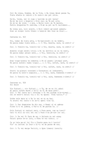 Cor: Nu vreau, Doamne, de la Tine, o Nu vreau decat pacea Ta,
Viata sfanta si iubire o Cu care-n cer pot intra.
Da-mi, Isuse, zel in ruga o Lacrime sa pot varsa!
Nu-mi da nici o bogatie o Prin cari sa Te pot uita.
De mi-ai da inimi - o mie, o Multe vieti sa Te maresc,
Pentru dragostea-Ti sublima, o N-am sa pot sa-Ti multumesc...
Nu vreau aur, nici argint, o Nici comori pe-acest pamant;
Doar un singur lucru vreau: o Lang-al meu Isus sa stau!...

Cantarea nr. 923
Voi, numai de viata asta, o Va-ngrijorati si va vedeti,
De parca numai viata este... o /: Voi, moarte, oare, nu aveti? :/
Cor: /: Treziti-va, treziti-va! o Voi, moarte, oare, nu aveti? :/
Acestei clipe cereti totul; o Ei va jertfiti si ei va vreti,
De parca numai astazi este... o Voi, vesnicie, nu aveti? :/
Cor: /: Treziti-va, treziti-va! o Voi, vesnicie, nu aveti? :/
Doar trupu-acesta va robeste; o Pe el puneti intregul pret,
De parca sunteti numai trupul... o /: Voi, suflet, oare, nu aveti? :/
Cor: /: Treziti-va, treziti-va! o Voi, suflet, oare, nu aveti? :/
Urziti la planuri vinovate o Cutezatori si indrazneti,
De parca nu este-o rasplata... o /: Voi, oare, Dumnezeu n-aveti? :/
Cor: /: Treziti-va, treziti-va! o Voi, oare, Dumnezeu n-aveti? :/

Cantarea nr. 924
Sol major
Vin furtuni... vin furtuni... o Tu, de ce nu iti aduni
Al pacii cuvant maret o Ce-ti va fi de mare pret?
Cor: /: Vei cauta sa-l intelegi o Si vei plange zile-ntregi...
Cel ce este-n ceruri viu o Iti va spune: Prea tarziu." :/
Vorbe rele daca ai o De la cei ce nu au har,
Tu atunci vei cauta o Ca sa-ti aperi vina ta.
Cor: /: Dar dreptatea Sa din cer, o Numai al ei adevar
Firea ti-o va judeca, o Far-a fi de partea ta. :/
Prin furtuni si vanturi reci, o Fara pace, cum sa treci?
Caci tu stii ca toti cei rai o Pace n-au pe-ale lor cai.
Cor: /: De vei fi fara de ea, o Salvare nu vei avea;
Valuri grele te-or lovi, o Pana te vor nimici. :/
Ca un tata pe-al lui fiu o Creste pana nu-i tarziu!
Vin' cu lacrimi la Isus o Si-ti va da pacea de sus.
Cor: /: Tu vei merge fericit, o Spre limanul insorit;
 