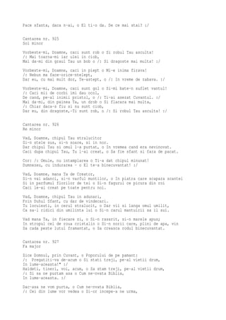 Pace sfanta, daca n-ai, o El ti-o da. De ce mai stai? :/

Cantarea nr. 925
Sol minor
Vorbeste-mi, Doamne, caci sunt rob o Si robul Tau asculta!
/: Mai toarna-mi iar ulei in ciob,
Mai da-mi din graul Tau un bob o /: Si dragoste mai multa! :/
Vorbeste-mi, Doamne, caci in piept o Mi-e inima firava!
/: Nebun ma face-orice-ntelept,
Dar eu, cu mai mult dor, Te-astept, o /: In vreme de zabava. :/
Vorbeste-mi, Doamne, caci sunt gol o Si-mi bate-n suflet vantul!
/: Caci mii de corbi imi dau ocol,
De cand, pe-al inimii pristol, o /: Ti-ai asezat Cuvantul. :/
Mai da-mi, din painea Ta, un drob o Si flacara mai multa,
/: Chiar daca-s fiu si nu sunt ciob,
Dar eu, din dragoste,-Ti sunt rob, o /: Si robul Tau asculta! :/

Cantarea nr. 926
Re minor
Vad, Doamne, chipul Tau stralucitor
Si-n stele sus, si-n soare, si in nor.
Dar chipul Tau si omul l-a purtat, o In vremea cand era nevinovat.
Caci dupa chipul Tau, Tu l-ai creat, o Sa fie sfant si fara de pacat.
Cor: /: Omule, nu intamplarea o Ti-a dat chipul minunat!
Dumnezeu, cu indurarea - o El te-a binecuvantat! :/
Vad, Doamne, mana Ta de Creator,
Si-n vai adanci, si-n varful muntilor, o In piatra care scapara scantei
Si in parfumul florilor de tei o Si-n fagurul ce picura din roi
Caci le-ai creat pe toate pentru noi.
Vad, Doamne, chipul Tau in adunari,
Prin Duhul Sfant, cu dar de vindecari.
Tu locuiesti, in cerul stralucit, o Dar vii si langa omul umilit,
Ca sa-l ridici din umilinta lui o Si-n carul mantuirii sa il sui.
Vad mana Ta, in fiecare zi, o Si-n rasarit, si-n marele apus;
In stropul cel de roua cristalin o Si-n norii care, plini de apa, vin
Sa cada peste lutul framantat, o Sa creasca rodul binecuvantat.

Cantarea nr. 927
Fa major
Zice Domnul, prin Cuvant, o Poporului de pe pamant:
/: Pregatiti-va de-acum o Si stati treji, pe-al vietii drum,
In lume-aceasta!" :/
Haideti, tineri, voi, acum, o Sa stam treji, pe-al vietii drum,
/: Si sa ne purtam asa o Cum ne-nvata Biblia,
In lume-aceasta. :/
Dac-asa ne vom purta, o Cum ne-nvata Biblia,
/: Cei din lume vor vedea o Si-or incepe-a ne urma,
 