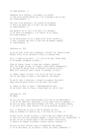 In lume-aceasta. :/
Dumnezeu ne-a invatat, o La popor i-a aratat
/: Cum sa-si poarte haina sa, o Ca s-ajunga-n cer cu ea,
Din lume-aceasta. :/
Dar unii n-au ascultat o Si tinuta si-au patat,
/: Far-a se gandi asa o C-aici jos vor ramanea,
In lume-aceasta. :/
Dar ganditi-va si voi: o Va veni o zi de-apoi,
/: Si care s-a pregatit, o In ceruri va fi rapit,
Din lume-aceasta. :/
Si ce bine-atunci va fi o Cand cu El ne-om intalni!...
/: Noi, atuncea vom uita o C-am fost pe pamant candva,
In lume-aceasta. :/

Cantarea nr. 928
Tu mi-ai fost si-mi esti scaparea, o Pururi Tu, Isuse-al meu!
Nimeni altul nu-mi cunoaste o Dorul si necazul meu.
Cor: /: Unde sa ma duc?... :/ o Eu nu ma duc, Isuse drag,
Ci Te-astept plangand in prag...
Unde sa alerg, Isuse, o Cand sunt singur, parasit?
Toti cei dragi se duc, Tu singur o Esti mereu nedespartit!
O, de cand Te am pe Tine, o Sufletul intreg mi-e plin.
Mana Ta-n viata-mi lasa o Pace, si belsug, si-alin.
O, ramai, ramai cu mine, o Ca sa fii pe veci al meu,
Iar ca rob supus si umil, o Sa raman al Tau mereu!
Fa sa-Ti cant o vesnicie, o Stand la pieptul Tau dorit
Dupa care-am plans atata o Si pe care l-am iubit!
O, ramai in veci cu mine, o Rascumparatorul meu,
Si ma tine-n veci cu Tine, o Drag copil si rob al Tau!

Cantarea nr. 929
Mi bemol
Sa   stiu sa tac, cand Iuda-ntreaba o De Tine si de Ghetsimani!
/:   Sa nu Te vand pe-o sarutare, o Sa nu spun taina la dusmani! :/
Sa   stiu sa spun, cand orbi-ntreaba o De Tine, pe ce drum cobori,
/:   Ca toti sa-Ti iasa inainte o Si sa se-ntoarca vazatori!... :/
Cor: /: Ajuta-ma sa stiu o Cum Tu doresti sa fiu:
Cand sa vorbesc si cand sa tac, o Ca voia Ta s-o fac. :/
Sa   pot sa uit ce dau la altii, o Sa nu mai cer 'napoi ce-am dat,
/:   Caci tot ce nu-mi plateste nimeni, o Plati-mi-vei Tu, indestulat! :/
Sa   pot sa tin in minte numai o Ce-s eu dator a da oricui,
/:   Spre-a nu ramane niciodata o Dator nimica, nimanui! :/
Sa stiu sa iert oricare vina o A semenilor mei mereu,
/: Ca si-ale mele, sa le poata o Ierta, pe toate, Dumnezeu! :/
 