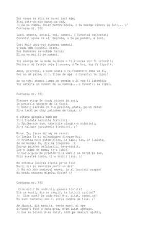 Dar vreau sa stiu sa nu-mi iert mie,
Nici intr-un mic pacat sa cad,
/: Ca nu cumva, chiar pentru-acela, o Sa mearga cineva in Iad!... :/
Cantarea nr. 930
Luati aminte, astazi, voi, oameni, o Cuvantul neincetat;
Cuvantul spune ca el, degraba, o De pe pamant, e luat.
Cor: Mult dori-vor atuncea oamenii
S-auda din Cuvantul Sfant,
Dar Dumnezeu va-nchide harul;
El nu va mai fi pe pamant.
Vor alerga de la mare la mare o Si-atuncea vor fi istoviti;
Feciorii si fetele cele frumoase, o De har, vor fi lipsiti.
Amos, prorocul, a spus odata o Ca foamete-n lume va fi,
Dar nu de paine, nici lipsa de apa: o Cuvantul va lipsi!
Se va topi atunci lumea de groaza o Si vor fi istoviti;
Vor astepta un cuvant de la Domnul... o Cuvantul va lipsi.


Cantarea nr. 931
Fiecare strop de roua, strans in zori,
In potirele gingase de la flori,
/: Este-o lacrima ce s-a prelins, odata, pe-un obraz
Si-a lasat pe chip paloarea de topaz. :/
E uitata gingasia mamelor
Si-i tradata nazuinta fratilor;
/: Spulberate sunt nadejdile cladite-n suferinti,
Si-s calcate juruintele fierbinti. :/
Numai Tu, Isuse dulce, ne rasari
Cu lumina Ta si splendoarea dinspre Rai.
/: Fruntea ne-o putem pleca, la sanul Tau, in liniste,
Sa ne mangai Tu, divina Dragoste. :/
Dac-un prieten nefatarnic, te-a-nsotit,
Dac-o inima de mama, te-a iubit,
/: Dac-o gura de prieten ti-a vorbit sa mergi in sus,
Prin acestea toate, ti-a vorbit Isus. :/
Nu schimba iubirea sfanta pe-un fior
Nu-ti risipi vesnicia pentr-un dor!
/: Nu schimba zambetul mamei, in al lacrimii suspin!
Nu trada onoarea Mirelui Divin! :/

Cantarea nr. 932
 Cine esti? De unde vii, pasare trudita?
Din ce munti, din ce campii, te intorci ranita?"
/: Cine sunt? De unde vin? M-ai uitat, crestine?
Eu sunt cantecul senin, scris candva de tine. :/
Am zburat, din mana ta, peste munti si ape
Si-unde-a fost o rana grea, m-am lasat aproape.
/: Dar nu soimii m-au ranit, nici pe dealuri spinii,
 