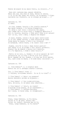 Penele de-argint mi-au smuls fratii, nu strainii..." :/
 Daca esti cantarea mea, pasare zdrobita,
Zbori mai sus, din stea in stea, smulsa si ranita,
/: Si la Cel mai Sfant din sfinti, sa te-opresti o clipa:
Lacrimile Lui fierbinti, sa le strangi pe-aripa!... :/

Cantarea nr. 933
Si bemol
 S-a dus, Doamne, bucuria o Din inimile noastre."
Asa spune Ieremia, o In Cartea Plangerilor.
 Si jalea a luat locul o Jocurilor din popor,
Caci vedem cum s-a stins focul o Scumpului Mantuitor."
Cor: O, bucurie, bucurie, o Unde esti? Unde te-ai ascuns?
Vin' la noi, inca o data, o Bogatie de nespus!
 A cazut, Doamne, cununa o De pe capul nostru-acum
Si cu toti gemem intruna, o Cand calatorim pe drum.
Inima mereu ne doare, o Ochii s-au intunecat
Si-asteptam, iubite Soare, o Sa rasari inca o dat'."
 Doamne, uita-Te cu mila o Spre Sionul pustiit!
Caci mereu in el se plimba o Toti sacalii profetiti.
Scaunul Tau de domnie o Dainui-va-n vesnicii,
In a Ta Imparatie, o Unde-s numai bucurii."
 Pentru ce ne uiti, o, Doamne o Si ne-ai parasit de tot?
Intoarce-ne iar la Tine! o Da-ne zile ca-n trecut!
Ne-ai lepadat de tot, Doamne, o Si-asa rau Te-ai maniat,
Azi, cand inima ne doare, o Si-avem duhul intristat!..."

Cantarea nr. 934
/: Vine Domnul!" :/, e cuvantul mare
Pentru cei ce Ii asteapta sfanta-I aratare.
Cor: /: Vine Domnul! Vine! :/
/: Suflete, te-ntreaba astazi:   Ce va fi cu tine?" :/
/: Vine Domnul! :/ Gata-i sa soseasca!
Aurora diminetii prinde sa mijeasca...
/: Vine Domnul! :/ Sus s-avem privirea,
Caci, de-acolo, ni se-aduce noua izbavirea...
/: Vine Domnul! :/ Iata-L, se iveste!
S-aruncam orice povara, ce ne copleseste!...
/: Vine Domnul! :/ Suflete-fecioare,
Sa-I iesim, in haine albe, in intampinare!...

Cantarea nr. 935
Vreau, langa Dumnezeu, sa fiu mereu,
Oricat ar fi de greu, necazul meu.
Oricat voi suferi, cantarea mea va fi:
 Vreau, langa Dumnezeu, sa fiu mereu!"
 