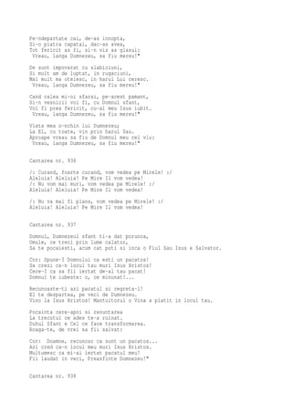 Pe-ndepartate cai, de-as innopta,
Si-o piatra capatai, dac-as avea,
Tot fericit as fi, si-n vis as glasui:
 Vreau, langa Dumnezeu, sa fiu mereu!"
De sunt impovarat cu slabiciuni,
Si mult am de luptat, in rugaciuni,
Mai mult ma otelesc, in harul Lui ceresc.
 Vreau, langa Dumnezeu, sa fiu mereu!"
Cand calea mi-oi sfarsi, pe-acest pamant,
Si-n vesnicii voi fi, cu Domnul sfant,
Voi fi prea fericit, cu-al meu Isus iubit.
 Vreau, langa Dumnezeu, sa fiu mereu!"
Viata mea o-nchin lui Dumnezeu;
La El, cu toate, vin prin harul Sau.
Aproape vreau sa fiu de Domnul meu cel viu:
 Vreau, langa Dumnezeu, sa fiu mereu!"

Cantarea nr. 936
/: Curand, foarte curand, vom vedea pe Mirele! :/
Aleluia! Aleluia! Pe Mire Il vom vedea!
/: Nu vom mai muri, vom vedea pe Mirele! :/
Aleluia! Aleluia! Pe Mire Il vom vedea!
/: Nu va mai fi plans, vom vedea pe Mirele! :/
Aleluia! Aleluia! Pe Mire Il vom vedea!


Cantarea nr. 937
Domnul, Dumnezeul sfant ti-a dat porunca,
Omule, ce treci prin lume calator,
Sa te pocaiesti, acum cat poti si inca o Fiul Sau Isus e Salvator.
Cor: Spune-I Domnului ca esti un pacatos!
Sa crezi ca-n locul tau muri Isus Hristos!
Cere-I ca sa fii iertat de-al tau pacat!
Domnul te iubeste: o, ce minunat!...
Recunoaste-ti azi pacatul si regreta-l!
El te despartea, pe veci de Dumnezeu.
Vino la Isus Hristos! Mantuitorul o Vina a platit in locul tau.
Pocainta cere-apoi si renuntarea
La trecutul ce ades te-a ruinat.
Duhul Sfant e Cel ce face transformarea.
Roaga-te, de vrei sa fii salvat:
Cor: Doamne, recunosc ca sunt un pacatos...
Azi cred ca-n locul meu muri Isus Hristos.
Multumesc ca mi-ai iertat pacatul meu!
Fii laudat in veci, Preasfinte Dumnezeu!"

Cantarea nr. 938
 