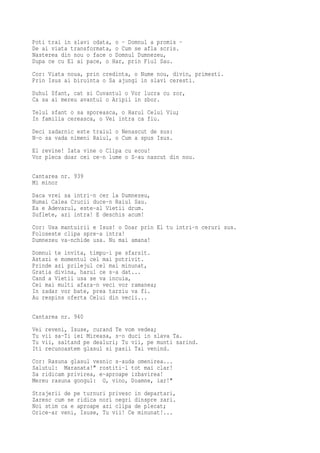 Poti trai in slavi odata, o - Domnul a promis -
De ai viata transformata, o Cum se afla scris.
Nasterea din nou o face o Domnul Dumnezeu,
Dupa ce cu El ai pace, o Har, prin Fiul Sau.
Cor: Viata noua, prin credinta, o Nume nou, divin, primesti.
Prin Isus ai biruinta o Sa ajungi in slavi ceresti.
Duhul Sfant, cat si Cuvantul o Vor lucra cu zor,
Ca sa ai mereu avantul o Aripii in zbor.
Telul sfant o sa sporeasca, o Harul Celui Viu;
In familia cereasca, o Vei intra ca fiu.
Deci zadarnic este traiul o Nenascut de sus:
N-o sa vada nimeni Raiul, o Cum a spus Isus.
El revine! Iata vine o Clipa cu ecou!
Vor pleca doar cei ce-n lume o S-au nascut din nou.

Cantarea nr. 939
Mi minor
Daca vrei sa intri-n cer la Dumnezeu,
Numai Calea Crucii duce-n Raiul Sau.
Ea e Adevarul, este-al Vietii drum.
Suflete, azi intra! E deschis acum!
Cor: Usa mantuirii e Isus! o Doar prin El tu intri-n ceruri sus.
Foloseste clipa spre-a intra!
Dumnezeu va-nchide usa. Nu mai amana!
Domnul te invita, timpu-i pe sfarsit.
Astazi e momentul cel mai potrivit.
Prinde azi prilejul cel mai minunat,
Gratia divina, harul ce s-a dat...
Cand a Vietii usa se va incuia,
Cei mai multi afara-n veci vor ramanea;
In zadar vor bate, prea tarziu va fi.
Au respins oferta Celui din vecii...

Cantarea nr. 940
Vei reveni, Isuse, curand Te vom vedea;
Tu vii sa-Ti iei Mireasa, s-o duci in slava Ta.
Tu vii, saltand pe dealuri; Tu vii, pe munti sarind.
Iti recunoastem glasul si pasii Tai venind.
Cor: Rasuna glasul vesnic s-auda omenirea...
Salutul: Maranata!" rostiti-l tot mai clar!
Sa ridicam privirea, e-aproape izbavirea!
Mereu rasuna gongul: O, vino, Doamne, iar!"
Strajerii de pe turnuri privesc in departari,
Zaresc cum se ridica nori negri dinspre zari.
Noi stim ca e aproape azi clipa de plecat;
Orice-ar veni, Isuse, Tu vii! Ce minunat!...
 