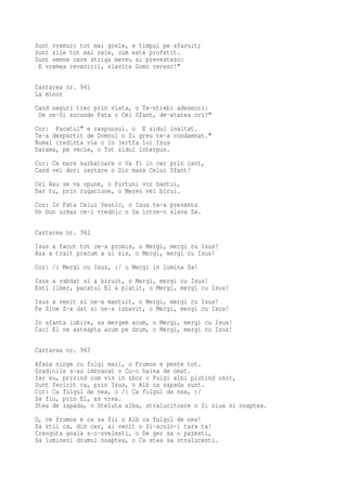 Sunt vremuri tot mai grele, e timpul pe sfarsit;
Sunt zile tot mai rele, cum este profetit.
Sunt semne care striga mereu si prevestesc:
 E vremea revenirii, slavite Domn ceresc!"

Cantarea nr. 941
La minor
Cand neguri trec prin viata, o Te-ntrebi adeseori:
 De ce-Si ascunde Fata o Cel Sfant, de-atatea ori?"
Cor: Pacatul" e raspunsul. o E zidul inaltat.
Te-a despartit de Domnul o Si greu te-a condamnat."
Numai credinta vie o In jertfa lui Isus
Darama, pe vecie, o Tot zidul interpus.
Cor: Ce mare sarbatoare o Va fi in cer prin cant,
Cand vei dori iertare o Din mana Celui Sfant!
Cel Rau se va opune, o Furtuni vor bantui,
Dar tu, prin rugaciune, o Mereu vei birui.
Cor: In Fata Celui Vesnic, o Isus te-a prezenta
Un bun urmas ce-i vrednic o Sa intre-n slava Sa.

Cantarea nr. 942
Isus a facut tot ce-a promis, o Mergi, mergi cu Isus!
Asa a trait precum a si zis, o Mergi, mergi cu Isus!
Cor: /: Mergi cu Isus, :/ o Mergi in lumina Sa!
Isus a rabdat si a biruit, o Mergi, mergi cu Isus!
Esti liber, pacatul El a platit, o Mergi, mergi cu Isus!
Isus a venit si ne-a mantuit, o Mergi, mergi cu Isus!
Pe Sine S-a dat si ne-a izbavit, o Mergi, mergi cu Isus!
In sfanta iubire, sa mergem acum, o Mergi, mergi cu Isus!
Caci El ne asteapta acum pe drum, o Mergi, mergi cu Isus!

Cantarea nr. 943
Afara ninge cu fulgi mari, o Frumos e peste tot.
Gradinile s-au imbracat o Cu-o haina de omat.
Iar eu, privind cum vin in zbor o Fulgi albi plutind usor,
Sunt fericit ca, prin Isus, o Alb ca zapada sunt.
Cor: Ca fulgul de nea, o /: Ca fulgul de nea, :/
Sa fiu, prin El, as vrea.
Stea de zapada, o Steluta alba, stralucitoare o Si ziua si noaptea.
O, ce frumos e ca sa fii o Alb ca fulgul de nea!
Sa stii ca, din cer, ai venit o Si-acolo-i tara ta!
Crenguta goala s-o-nvelesti, o De ger sa o pazesti,
Sa luminezi drumul noaptea, o Ca stea sa stralucesti.
 