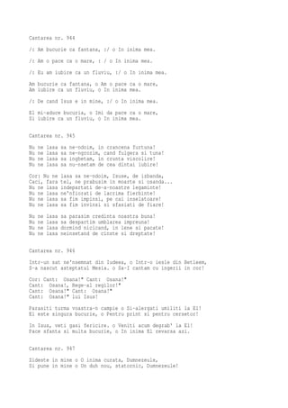 Cantarea nr. 944
/: Am bucurie ca fantana, :/ o In inima mea.
/: Am o pace ca o mare, : / o In inima mea.
/: Eu am iubire ca un fluviu, :/ o In inima mea.
Am bucurie ca fantana, o Am o pace ca o mare,
Am iubire ca un fluviu, o In inima mea.
/: De cand Isus e in mine, :/ o In inima mea.
El mi-aduce bucuria, o Imi da pace ca o mare,
Si iubire ca un fluviu, o In inima mea.

Cantarea nr. 945
Nu   ne   lasa   sa   ne-ndoim, in crancena furtuna!
Nu   ne   lasa   sa   ne-ngrozim, cand fulgera si tuna!
Nu   ne   lasa   sa   inghetam, in crunta viscolire!
Nu   ne   lasa   sa   nu-nsetam de cea dintai iubire!
Cor: Nu ne       lasa sa ne-ndoim, Isuse, de izbanda,
Caci, fara       tel, ne prabusim in moarte si osanda...
Nu ne lasa       indepartati de-a-noastre legaminte!
Nu ne lasa       ne'nfiorati de lacrima fierbinte!
Nu ne lasa       sa fim impinsi, pe cai inselatoare!
Nu ne lasa       sa fim invinsi si sfasiati de fiare!
Nu   ne   lasa   sa parasim credinta noastra buna!
Nu   ne   lasa   sa despartim umblarea impreuna!
Nu   ne   lasa   dormind nicicand, in lene si pacate!
Nu   ne   lasa   neinsetand de cinste si dreptate!

Cantarea nr. 946
Intr-un sat ne'nsemnat din Iudeea, o Intr-o iesle din Betleem,
S-a nascut asteptatul Mesia. o Sa-I cantam cu ingerii in cor!
Cor: Cant: Osana!" Cant: Osana!"
Cant: Osana!, Rege-al regilor!"
Cant: Osana!" Cant: Osana!"
Cant: Osana!" lui Isus!
Parasiti turma voastra-n campie o Si-alergati umiliti la El!
El este singura bucurie, o Pentru print si pentru cersetor!
In Isus, veti gasi fericire. o Veniti acum degrab' la El!
Pace sfanta si multa bucurie, o In inima El revarsa azi.

Cantarea nr. 947
Zideste in mine o O inima curata, Dumnezeule,
Si pune in mine o Un duh nou, statornic, Dumnezeule!
 